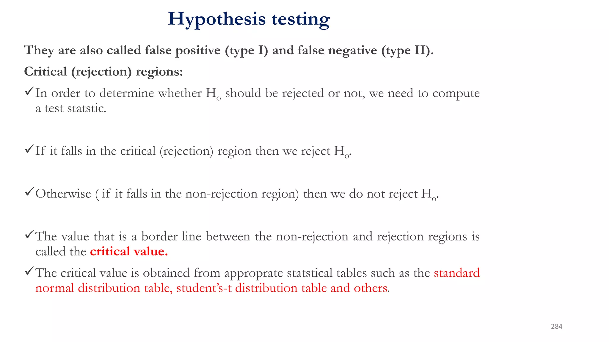Hypothesis testing
They are also called false positive (type I) and false negative (type II).
Critical (rejection) regions:
In order to determine whether Ho should be rejected or not, we need to compute
a test statstic.
If it falls in the critical (rejection) region then we reject Ho.
Otherwise ( if it falls in the non-rejection region) then we do not reject Ho.
The value that is a border line between the non-rejection and rejection regions is
called the critical value.
The critical value is obtained from approprate statstical tables such as the standard
normal distribution table, student’s-t distribution table and others.
284
 