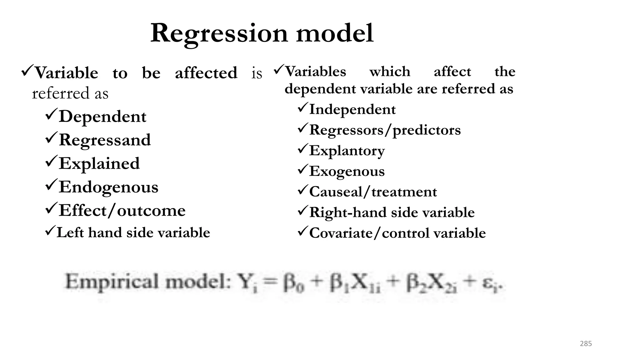 Regression model
Variable to be affected is
referred as
Dependent
Regressand
Explained
Endogenous
Effect/outcome
Left hand side variable
Variables which affect the
dependent variable are referred as
Independent
Regressors/predictors
Explantory
Exogenous
Causeal/treatment
Right-hand side variable
Covariate/control variable
285
 