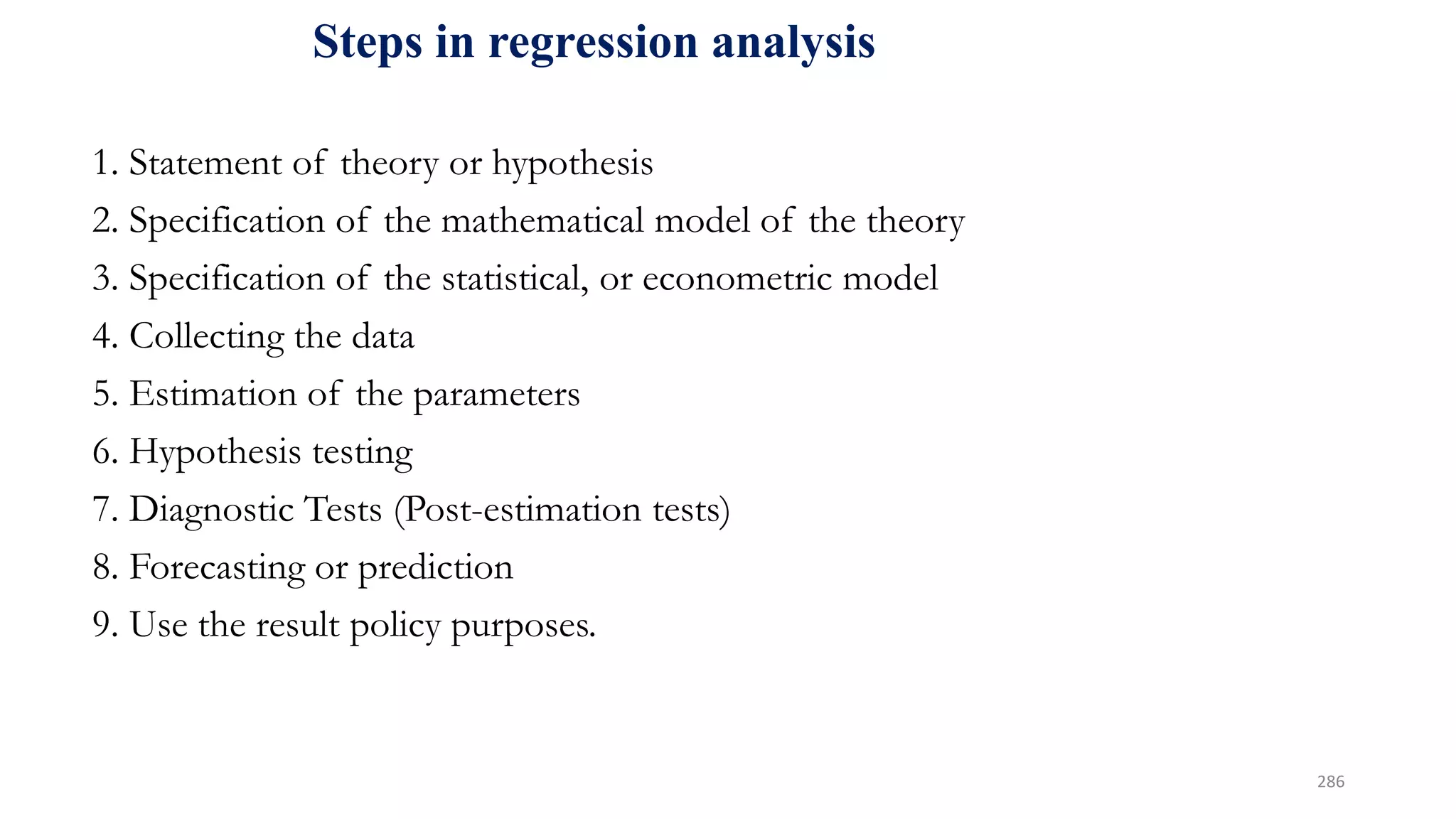 Steps in regression analysis
1. Statement of theory or hypothesis
2. Specification of the mathematical model of the theory
3. Specification of the statistical, or econometric model
4. Collecting the data
5. Estimation of the parameters
6. Hypothesis testing
7. Diagnostic Tests (Post-estimation tests)
8. Forecasting or prediction
9. Use the result policy purposes.
286
 