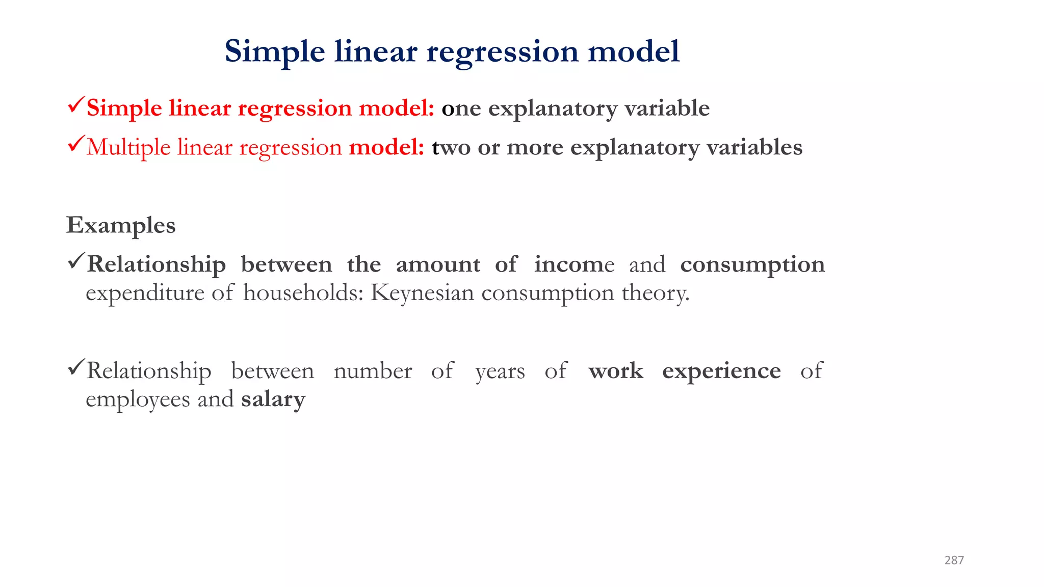 Simple linear regression model
Simple linear regression model: one explanatory variable
Multiple linear regression model: two or more explanatory variables
Examples
Relationship between the amount of income and consumption
expenditure of households: Keynesian consumption theory.
Relationship between number of years of work experience of
employees and salary
287
 