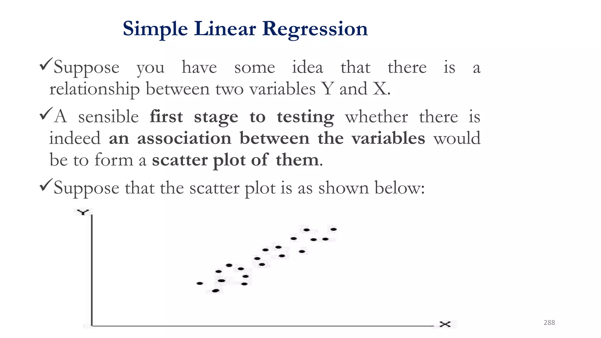 Simple Linear Regression
Suppose you have some idea that there is a
relationship between two variables Y and X.
A sensible first stage to testing whether there is
indeed an association between the variables would
be to form a scatter plot of them.
Suppose that the scatter plot is as shown below:
• Suppose you have some idea that there is a relationship
between two variables Y and X.
• A sensible first stage to testing whether there is indeed
an association between the variables would be to form a
scatter plot of them.
• Suppose that the scatter plot is as shown below:
288
 