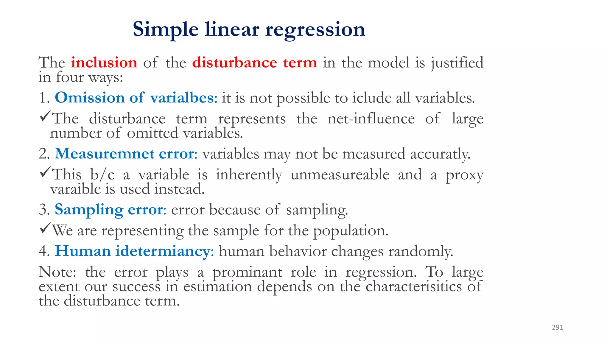 Simple linear regression
The inclusion of the disturbance term in the model is justified
in four ways:
1. Omission of varialbes: it is not possible to iclude all variables.
The disturbance term represents the net-influence of large
number of omitted variables.
2. Measuremnet error: variables may not be measured accuratly.
This b/c a variable is inherently unmeasureable and a proxy
varaible is used instead.
3. Sampling error: error because of sampling.
We are representing the sample for the population.
4. Human idetermiancy: human behavior changes randomly.
Note: the error plays a prominant role in regression. To large
extent our success in estimation depends on the characterisitics of
the disturbance term.
291
 