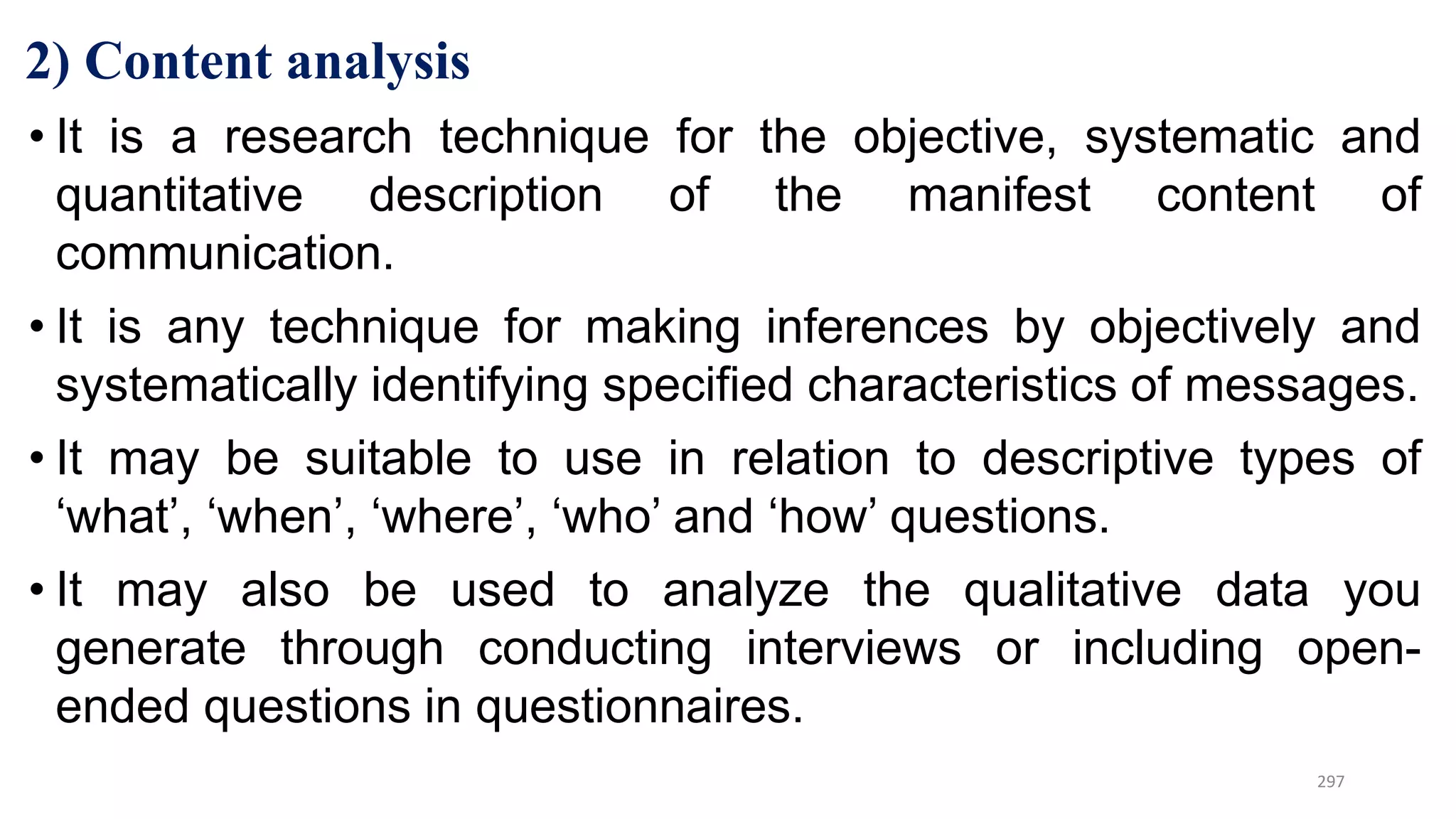 2) Content analysis
• It is a research technique for the objective, systematic and
quantitative description of the manifest content of
communication.
• It is any technique for making inferences by objectively and
systematically identifying specified characteristics of messages.
• It may be suitable to use in relation to descriptive types of
‘what’, ‘when’, ‘where’, ‘who’ and ‘how’ questions.
• It may also be used to analyze the qualitative data you
generate through conducting interviews or including open-
ended questions in questionnaires.
297
 
