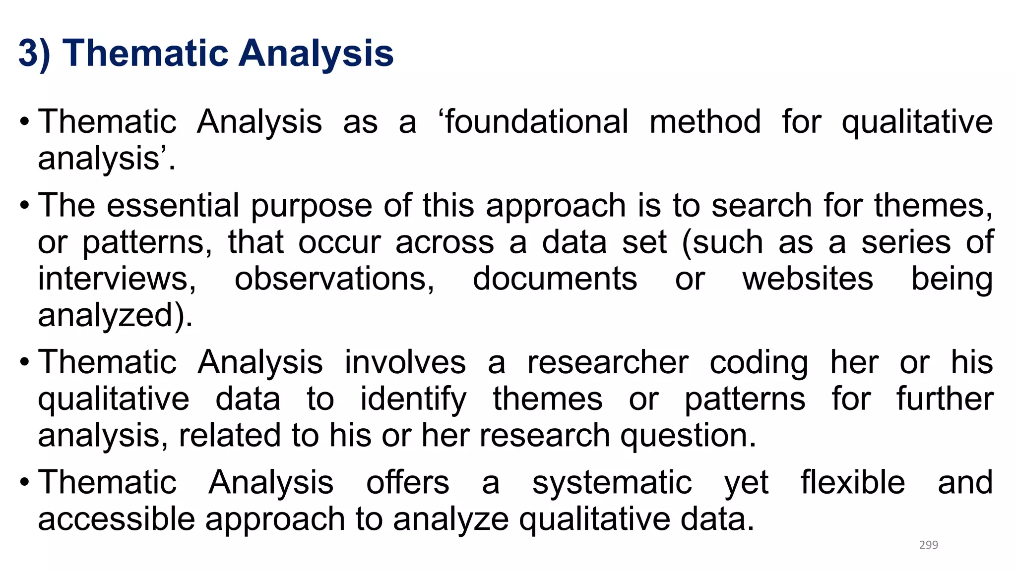 3) Thematic Analysis
• Thematic Analysis as a ‘foundational method for qualitative
analysis’.
• The essential purpose of this approach is to search for themes,
or patterns, that occur across a data set (such as a series of
interviews, observations, documents or websites being
analyzed).
• Thematic Analysis involves a researcher coding her or his
qualitative data to identify themes or patterns for further
analysis, related to his or her research question.
• Thematic Analysis offers a systematic yet flexible and
accessible approach to analyze qualitative data.
299
 