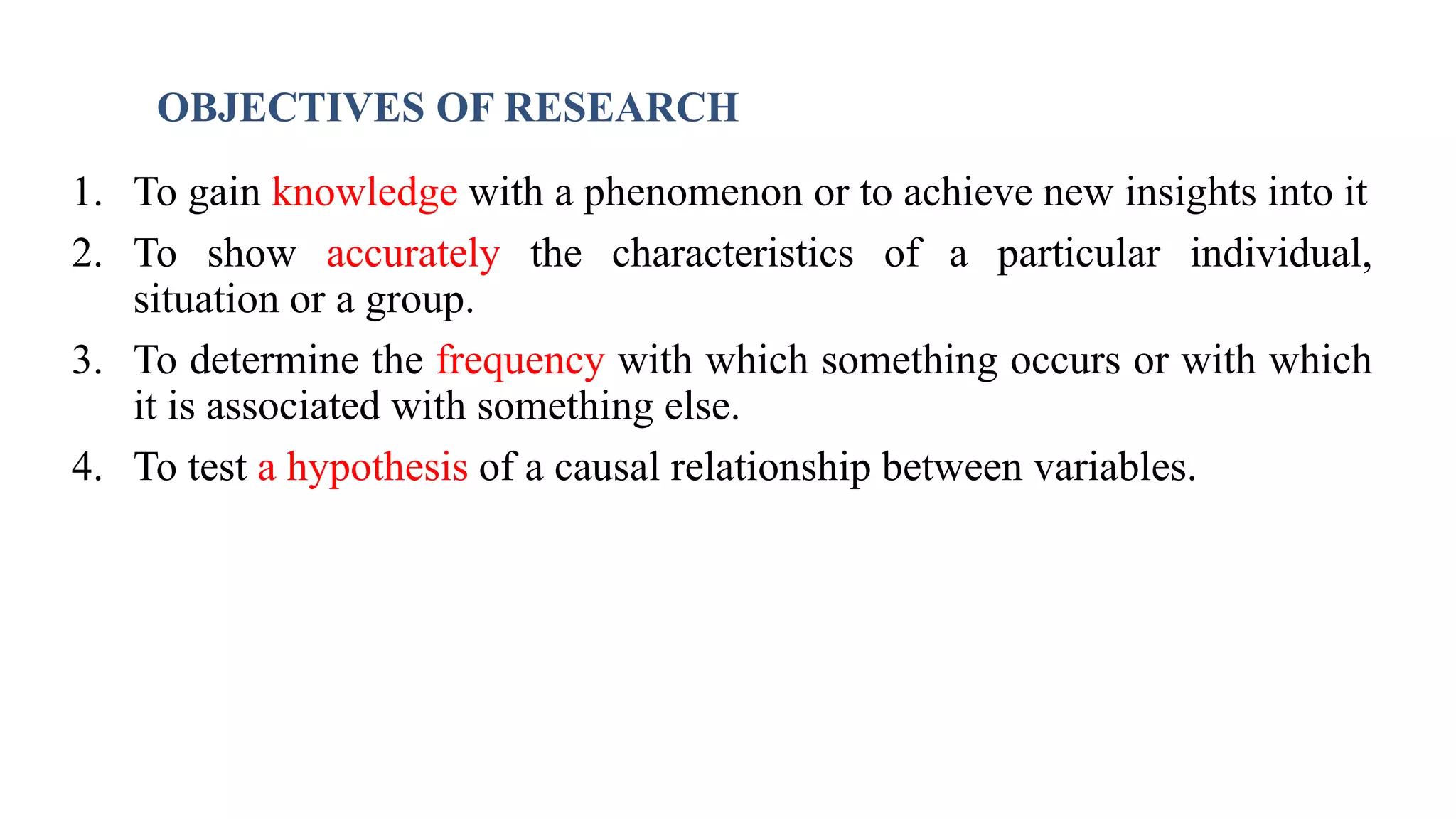 OBJECTIVES OF RESEARCH
1. To gain knowledge with a phenomenon or to achieve new insights into it
2. To show accurately the characteristics of a particular individual,
situation or a group.
3. To determine the frequency with which something occurs or with which
it is associated with something else.
4. To test a hypothesis of a causal relationship between variables.
30
 