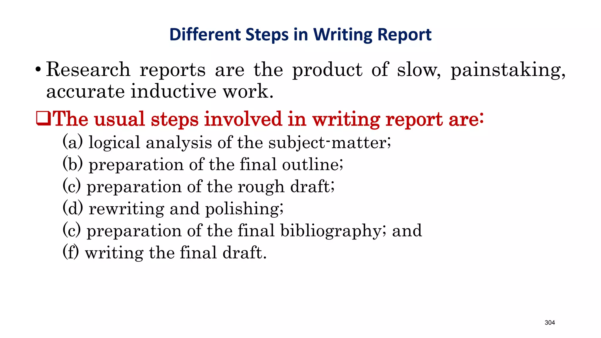 • Research reports are the product of slow, painstaking,
accurate inductive work.
The usual steps involved in writing report are:
(a) logical analysis of the subject-matter;
(b) preparation of the final outline;
(c) preparation of the rough draft;
(d) rewriting and polishing;
(c) preparation of the final bibliography; and
(f) writing the final draft.
Different Steps in Writing Report
304
 