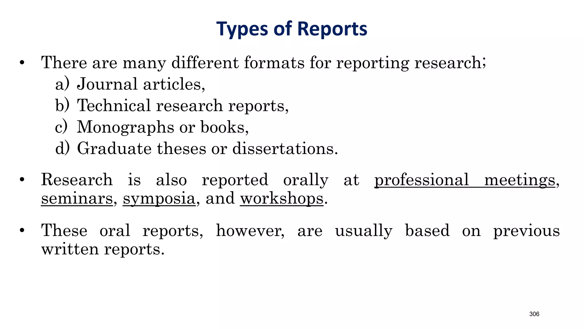 Types of Reports
• There are many different formats for reporting research;
a) Journal articles,
b) Technical research reports,
c) Monographs or books,
d) Graduate theses or dissertations.
• Research is also reported orally at professional meetings,
seminars, symposia, and workshops.
• These oral reports, however, are usually based on previous
written reports.
306
 