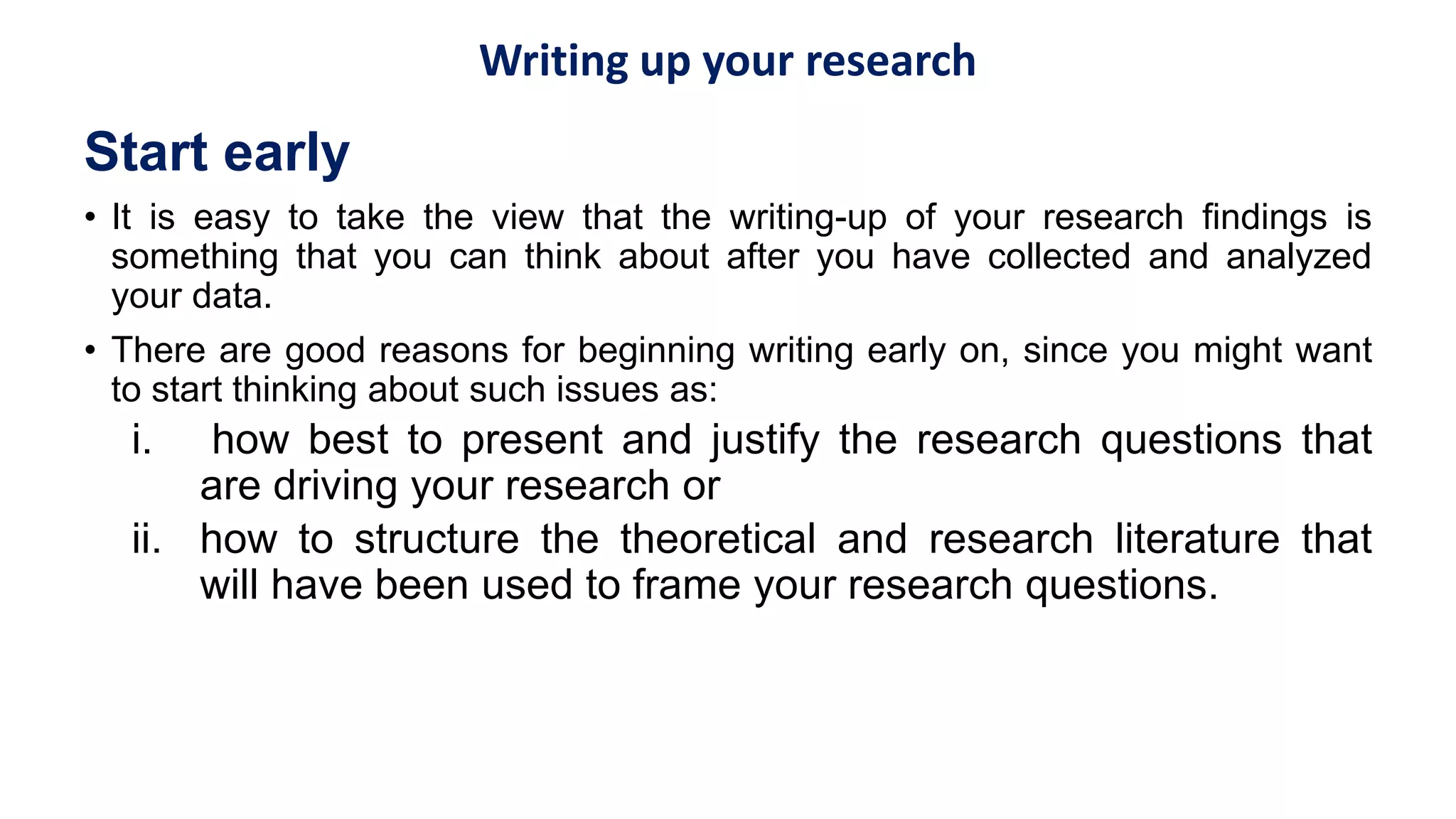 Writing up your research
Start early
• It is easy to take the view that the writing-up of your research findings is
something that you can think about after you have collected and analyzed
your data.
• There are good reasons for beginning writing early on, since you might want
to start thinking about such issues as:
i. how best to present and justify the research questions that
are driving your research or
ii. how to structure the theoretical and research literature that
will have been used to frame your research questions.
 