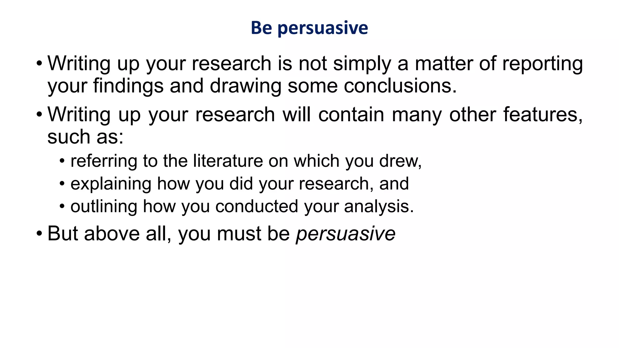 Be persuasive
• Writing up your research is not simply a matter of reporting
your findings and drawing some conclusions.
• Writing up your research will contain many other features,
such as:
• referring to the literature on which you drew,
• explaining how you did your research, and
• outlining how you conducted your analysis.
• But above all, you must be persuasive
 