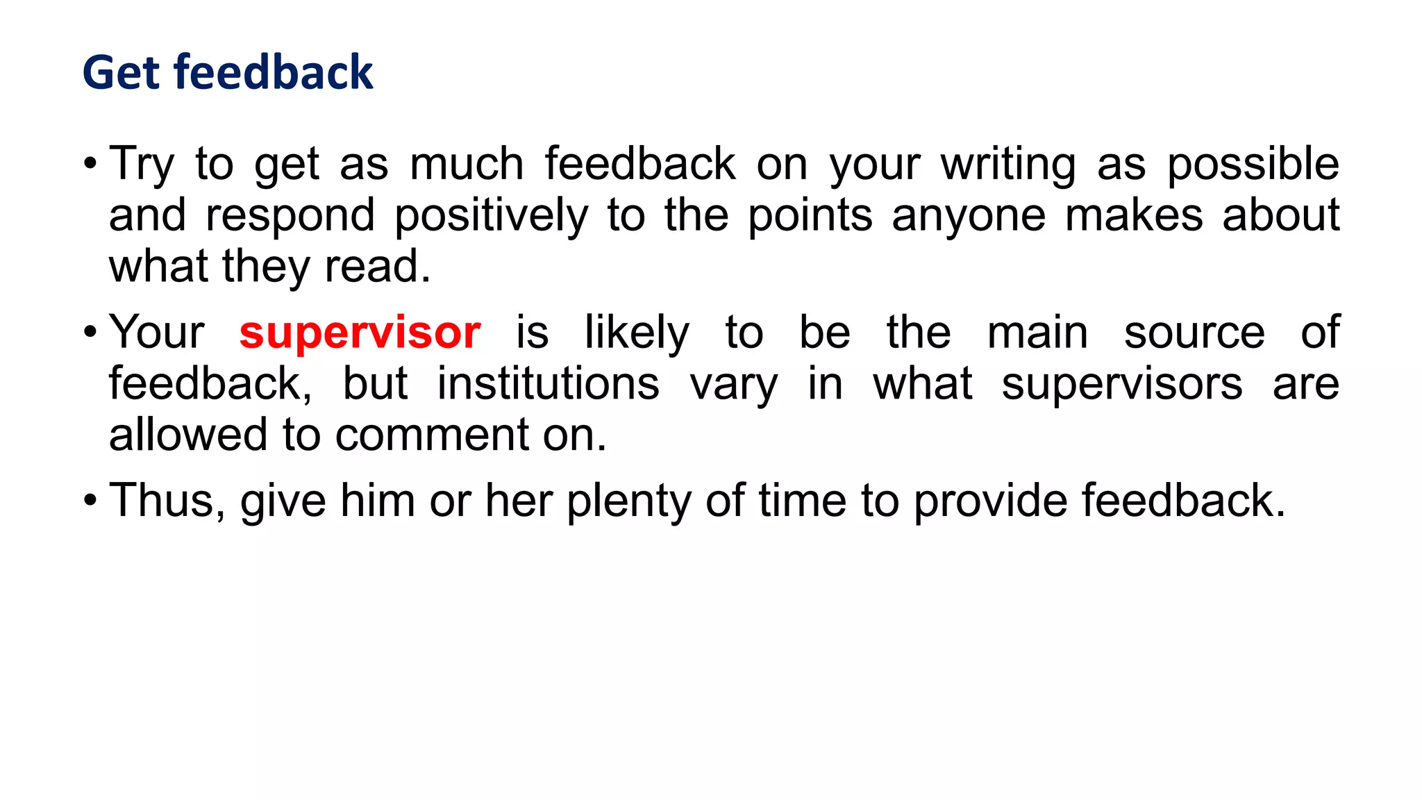 Get feedback
• Try to get as much feedback on your writing as possible
and respond positively to the points anyone makes about
what they read.
• Your supervisor is likely to be the main source of
feedback, but institutions vary in what supervisors are
allowed to comment on.
• Thus, give him or her plenty of time to provide feedback.
 
