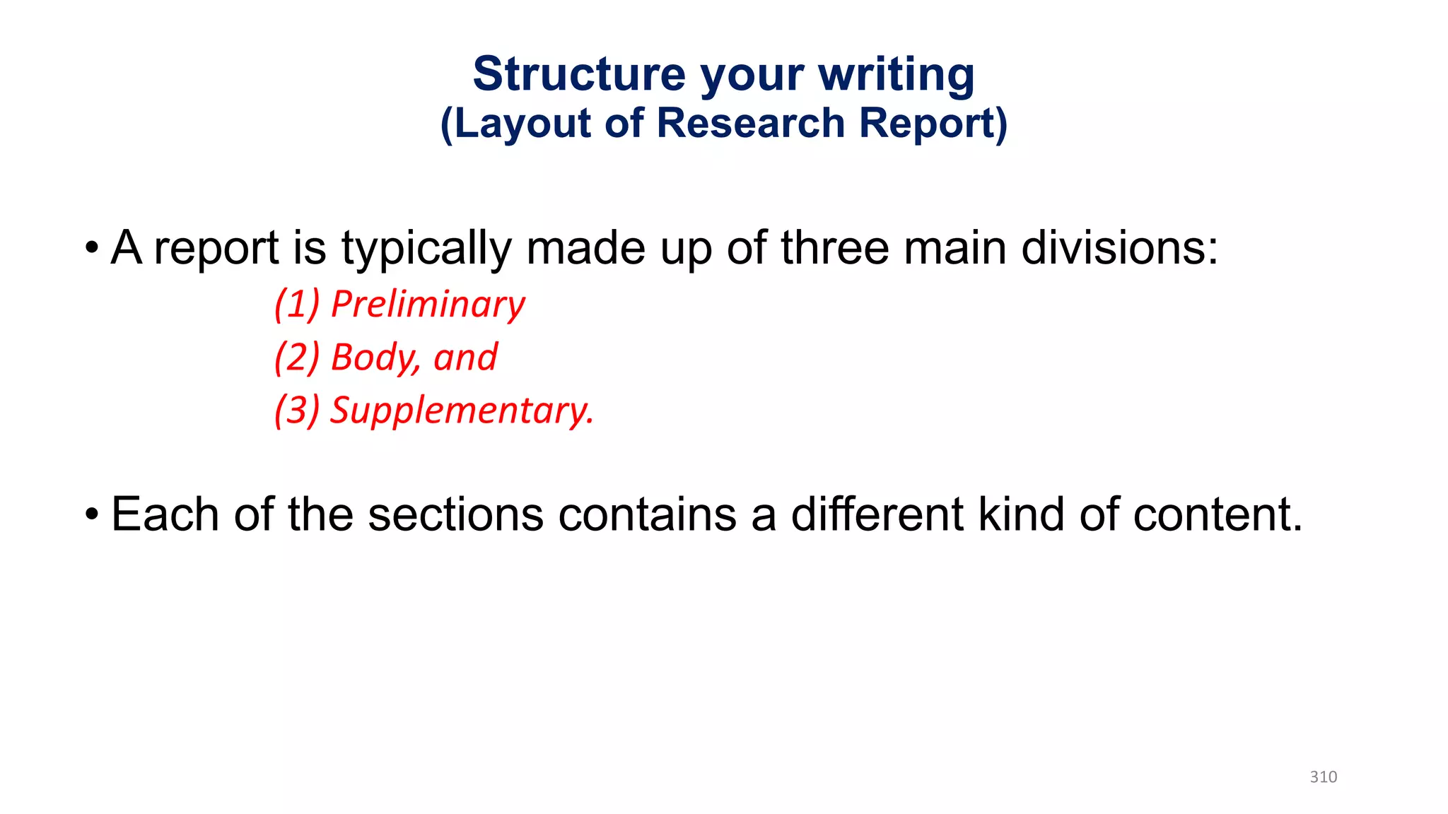 • A report is typically made up of three main divisions:
(1) Preliminary
(2) Body, and
(3) Supplementary.
• Each of the sections contains a different kind of content.
310
Structure your writing
(Layout of Research Report)
 
