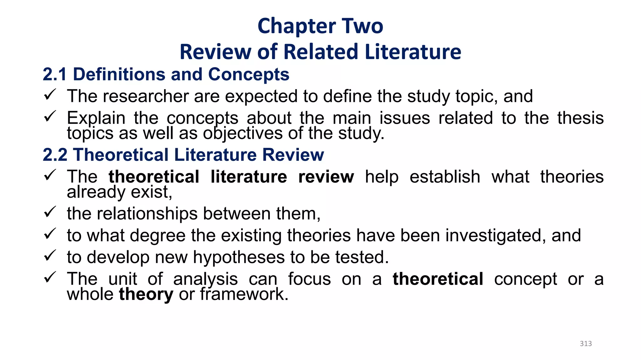 2.1 Definitions and Concepts
 The researcher are expected to define the study topic, and
 Explain the concepts about the main issues related to the thesis
topics as well as objectives of the study.
2.2 Theoretical Literature Review
 The theoretical literature review help establish what theories
already exist,
 the relationships between them,
 to what degree the existing theories have been investigated, and
 to develop new hypotheses to be tested.
 The unit of analysis can focus on a theoretical concept or a
whole theory or framework.
313
Chapter Two
Review of Related Literature
 