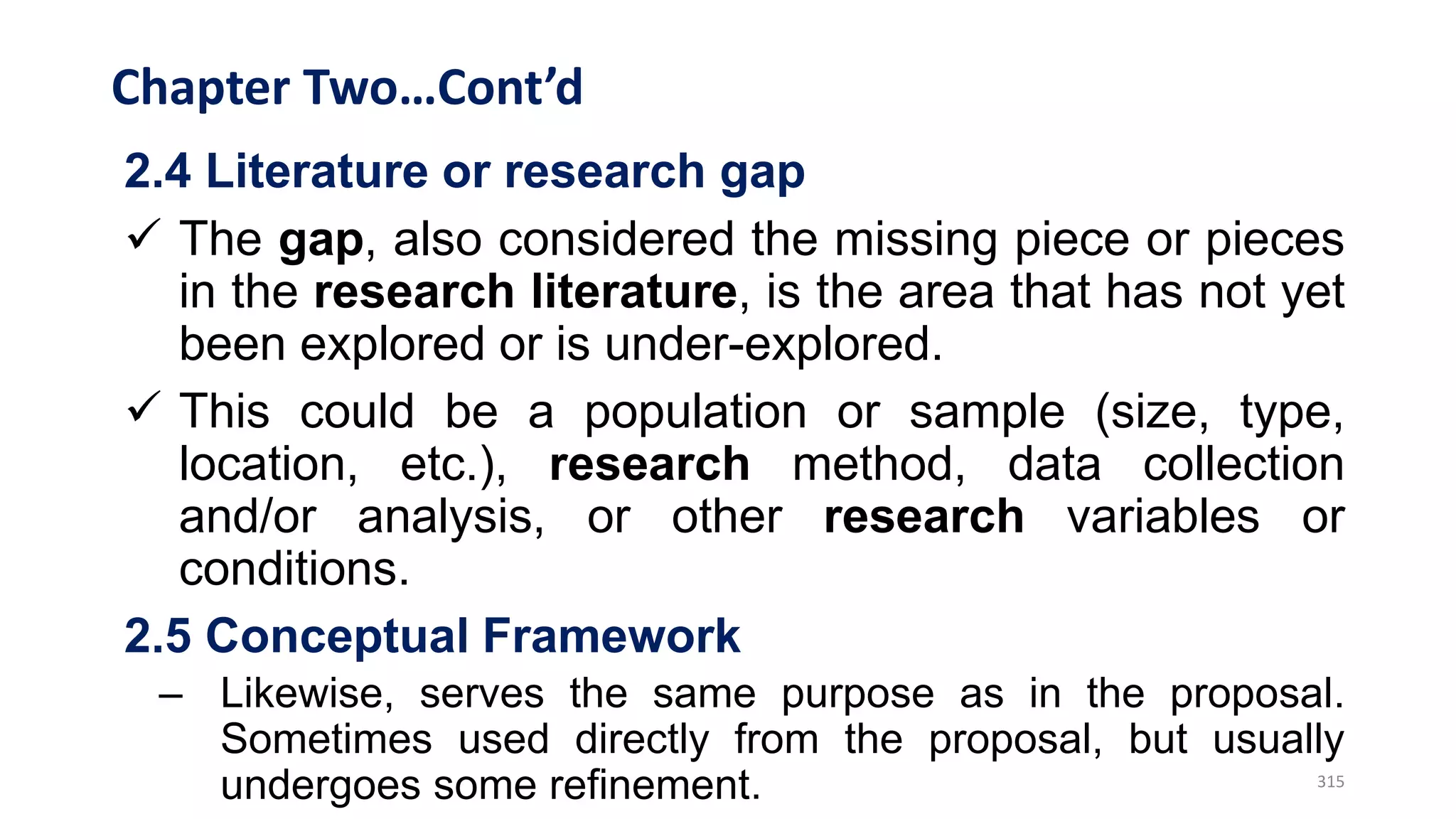 Chapter Two…Cont’d
2.4 Literature or research gap
 The gap, also considered the missing piece or pieces
in the research literature, is the area that has not yet
been explored or is under-explored.
 This could be a population or sample (size, type,
location, etc.), research method, data collection
and/or analysis, or other research variables or
conditions.
2.5 Conceptual Framework
– Likewise, serves the same purpose as in the proposal.
Sometimes used directly from the proposal, but usually
undergoes some refinement. 315
 