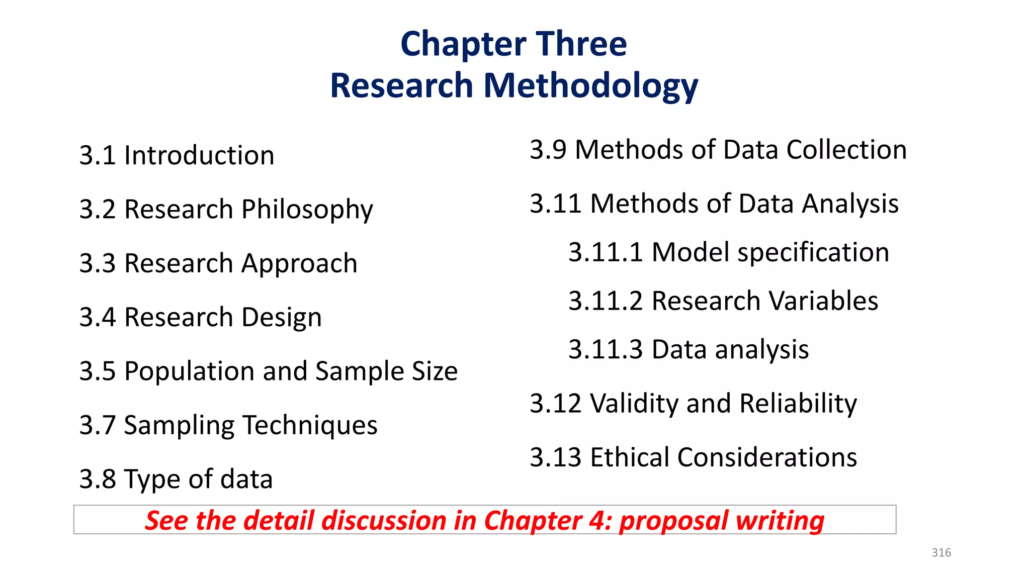 Chapter Three
Research Methodology
3.1 Introduction
3.2 Research Philosophy
3.3 Research Approach
3.4 Research Design
3.5 Population and Sample Size
3.7 Sampling Techniques
3.8 Type of data
3.9 Methods of Data Collection
3.11 Methods of Data Analysis
3.11.1 Model specification
3.11.2 Research Variables
3.11.3 Data analysis
3.12 Validity and Reliability
3.13 Ethical Considerations
316
See the detail discussion in Chapter 4: proposal writing
 