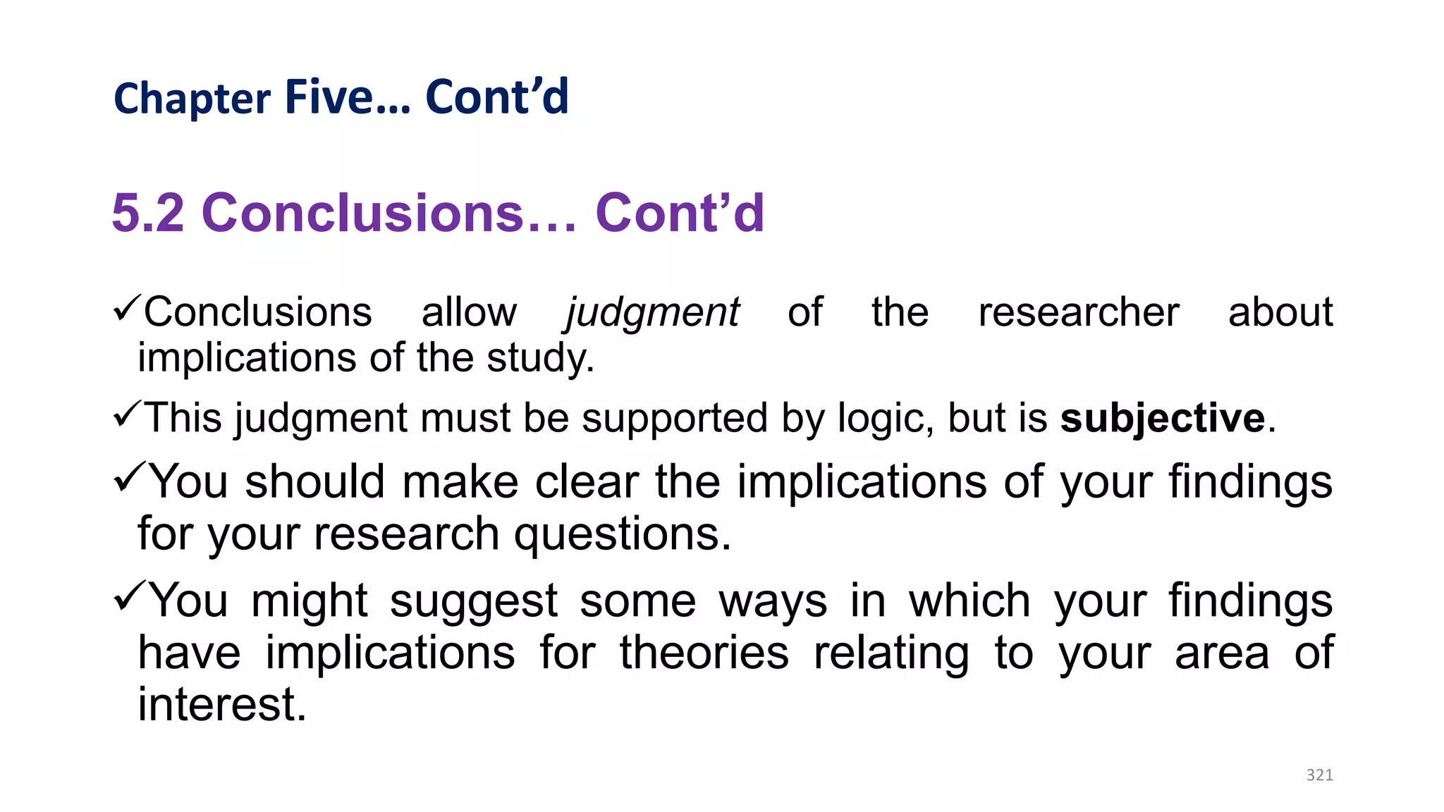 Chapter Five… Cont’d
5.2 Conclusions… Cont’d
Conclusions allow judgment of the researcher about
implications of the study.
This judgment must be supported by logic, but is subjective.
You should make clear the implications of your findings
for your research questions.
You might suggest some ways in which your findings
have implications for theories relating to your area of
interest.
321
 