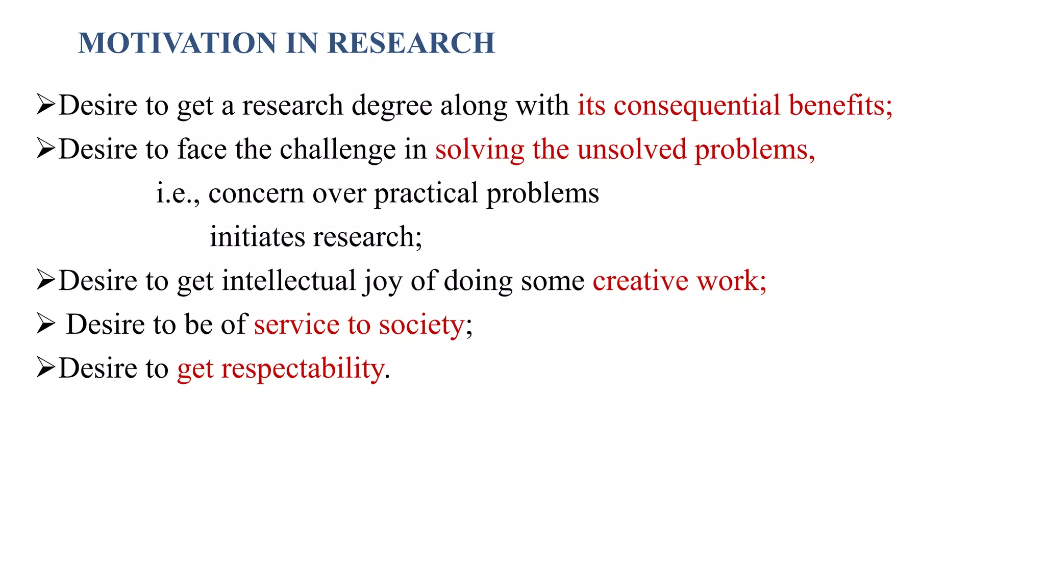 MOTIVATION IN RESEARCH
Desire to get a research degree along with its consequential benefits;
Desire to face the challenge in solving the unsolved problems,
i.e., concern over practical problems
initiates research;
Desire to get intellectual joy of doing some creative work;
 Desire to be of service to society;
Desire to get respectability.
32
 