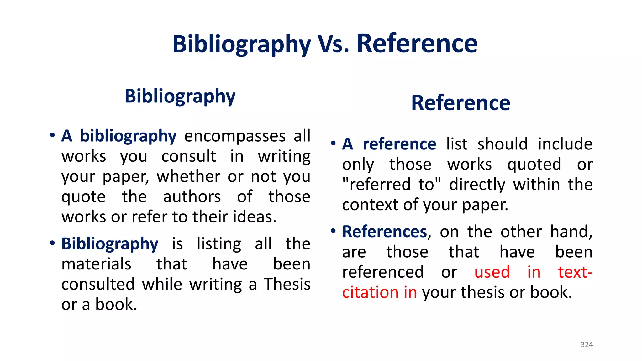 Bibliography Vs. Reference
Bibliography
• A bibliography encompasses all
works you consult in writing
your paper, whether or not you
quote the authors of those
works or refer to their ideas.
• Bibliography is listing all the
materials that have been
consulted while writing a Thesis
or a book.
Reference
• A reference list should include
only those works quoted or
"referred to" directly within the
context of your paper.
• References, on the other hand,
are those that have been
referenced or used in text-
citation in your thesis or book.
324
 