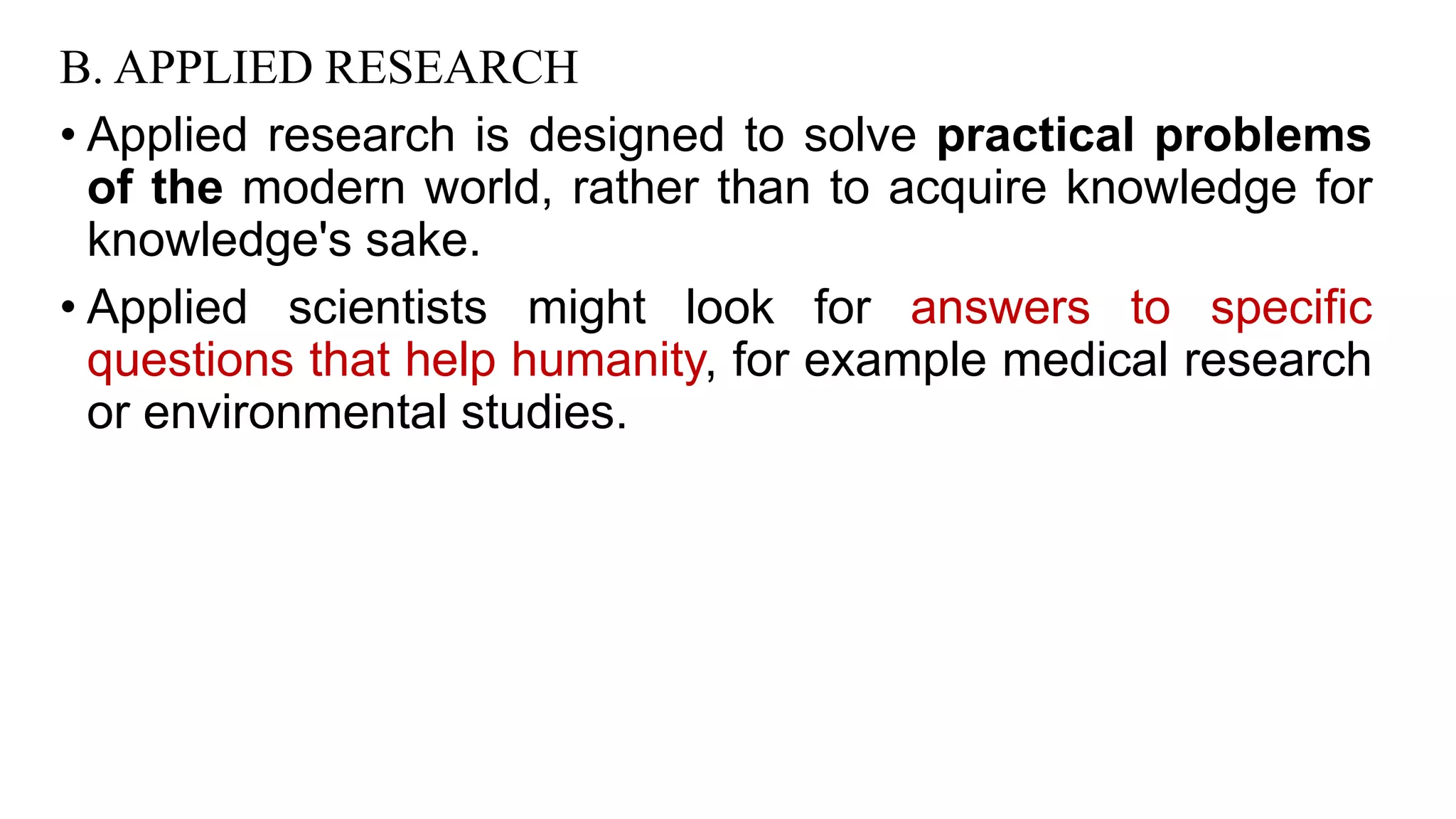 B. APPLIED RESEARCH
• Applied research is designed to solve practical problems
of the modern world, rather than to acquire knowledge for
knowledge's sake.
• Applied scientists might look for answers to specific
questions that help humanity, for example medical research
or environmental studies.
35
 