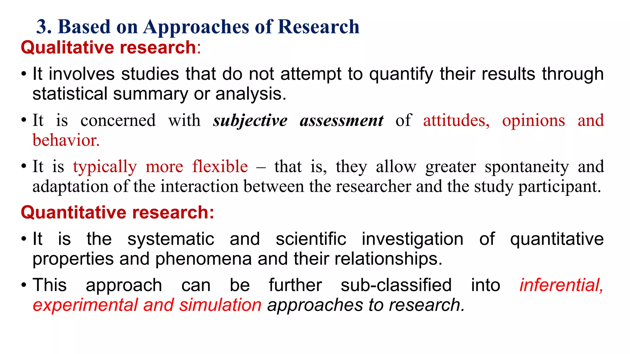 3. Based on Approaches of Research
Qualitative research:
• It involves studies that do not attempt to quantify their results through
statistical summary or analysis.
• It is concerned with subjective assessment of attitudes, opinions and
behavior.
• It is typically more flexible – that is, they allow greater spontaneity and
adaptation of the interaction between the researcher and the study participant.
Quantitative research:
• It is the systematic and scientific investigation of quantitative
properties and phenomena and their relationships.
• This approach can be further sub-classified into inferential,
experimental and simulation approaches to research. 38
 
