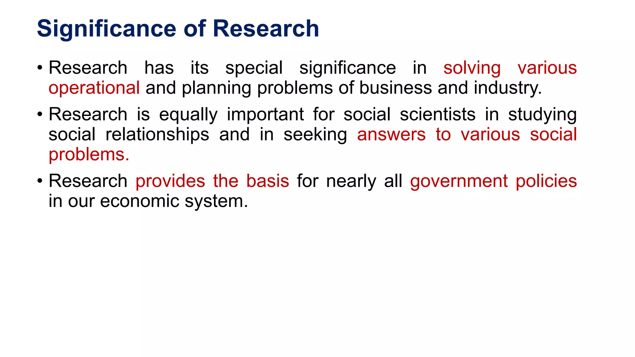 Significance of Research
• Research has its special significance in solving various
operational and planning problems of business and industry.
• Research is equally important for social scientists in studying
social relationships and in seeking answers to various social
problems.
• Research provides the basis for nearly all government policies
in our economic system.
44
 