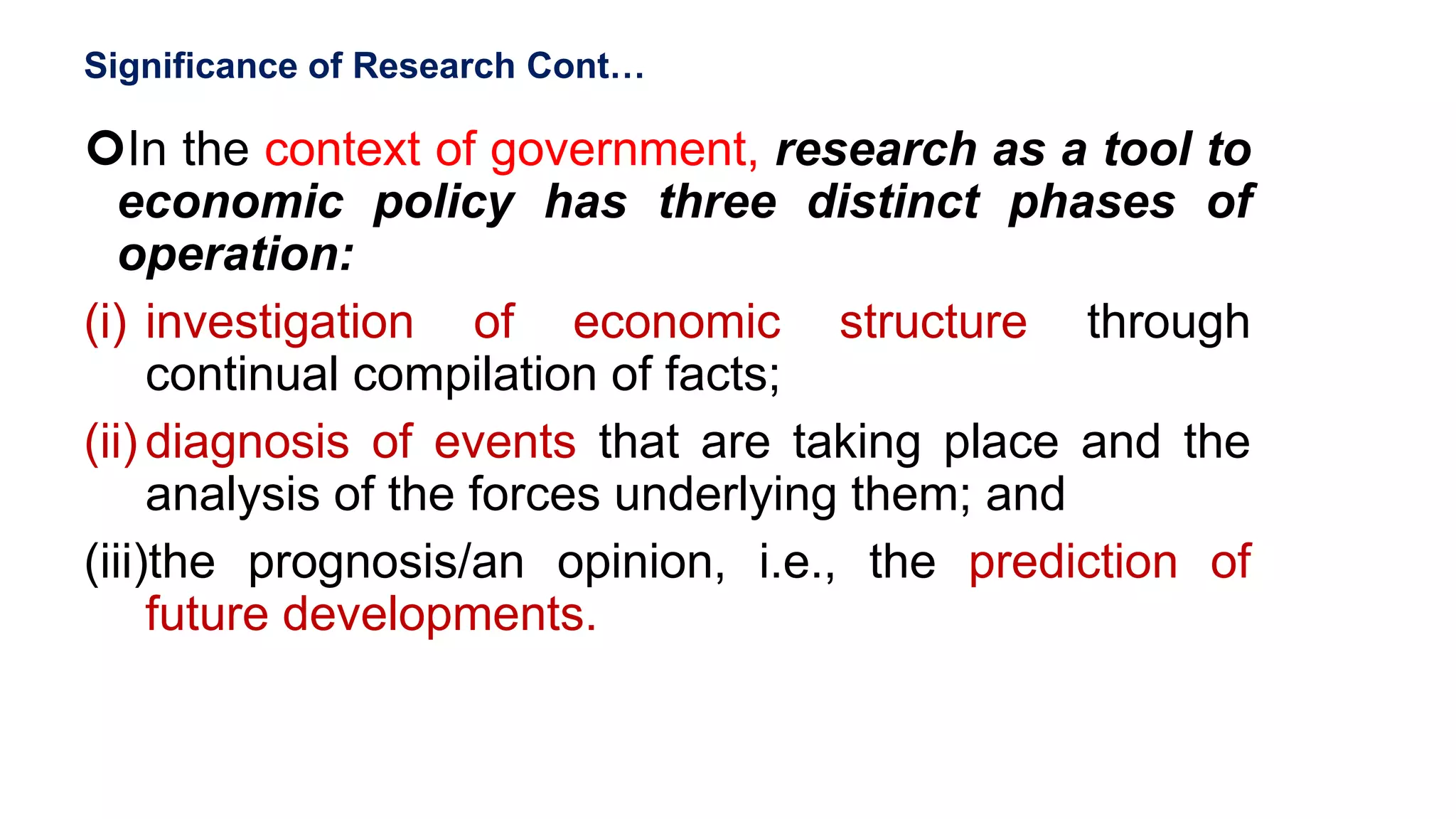 Significance of Research Cont…
In the context of government, research as a tool to
economic policy has three distinct phases of
operation:
(i) investigation of economic structure through
continual compilation of facts;
(ii) diagnosis of events that are taking place and the
analysis of the forces underlying them; and
(iii)the prognosis/an opinion, i.e., the prediction of
future developments.
45
 