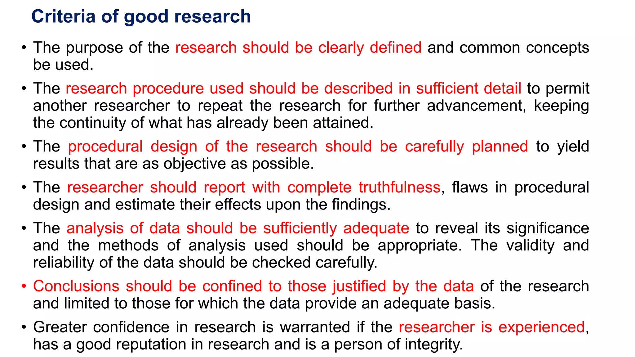 Criteria of good research
• The purpose of the research should be clearly defined and common concepts
be used.
• The research procedure used should be described in sufficient detail to permit
another researcher to repeat the research for further advancement, keeping
the continuity of what has already been attained.
• The procedural design of the research should be carefully planned to yield
results that are as objective as possible.
• The researcher should report with complete truthfulness, flaws in procedural
design and estimate their effects upon the findings.
• The analysis of data should be sufficiently adequate to reveal its significance
and the methods of analysis used should be appropriate. The validity and
reliability of the data should be checked carefully.
• Conclusions should be confined to those justified by the data of the research
and limited to those for which the data provide an adequate basis.
• Greater confidence in research is warranted if the researcher is experienced,
has a good reputation in research and is a person of integrity.
48
 