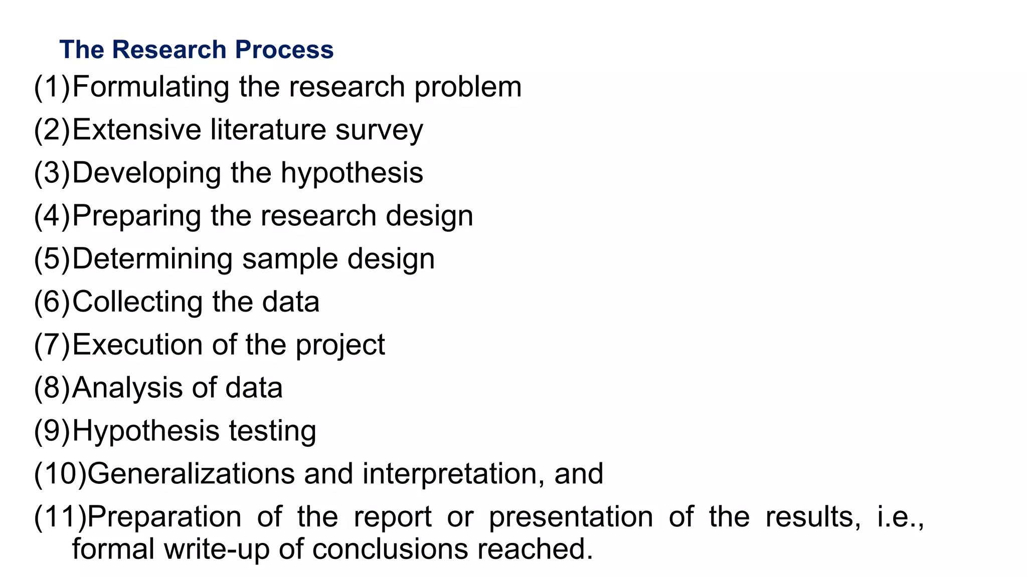 The Research Process
(1)Formulating the research problem
(2)Extensive literature survey
(3)Developing the hypothesis
(4)Preparing the research design
(5)Determining sample design
(6)Collecting the data
(7)Execution of the project
(8)Analysis of data
(9)Hypothesis testing
(10)Generalizations and interpretation, and
(11)Preparation of the report or presentation of the results, i.e.,
formal write-up of conclusions reached.
49
 