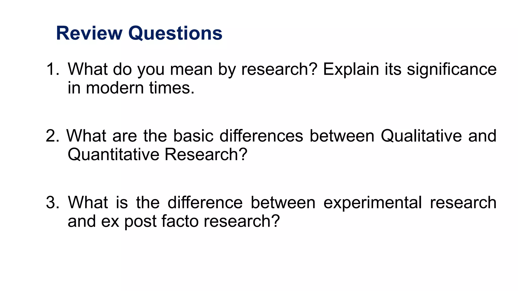 Review Questions
1. What do you mean by research? Explain its significance
in modern times.
2. What are the basic differences between Qualitative and
Quantitative Research?
3. What is the difference between experimental research
and ex post facto research?
54
 