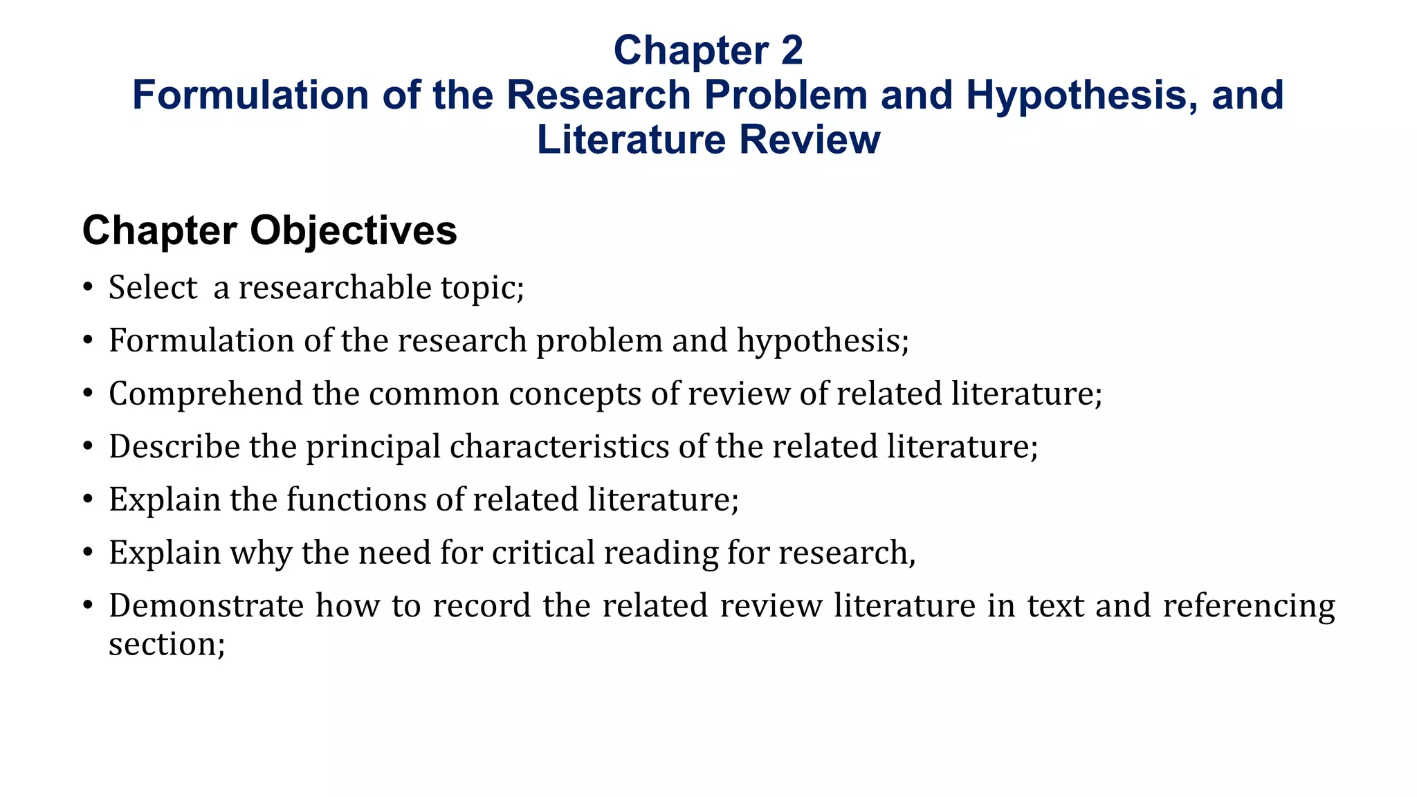 Chapter 2
Formulation of the Research Problem and Hypothesis, and
Literature Review
Chapter Objectives
• Select a researchable topic;
• Formulation of the research problem and hypothesis;
• Comprehend the common concepts of review of related literature;
• Describe the principal characteristics of the related literature;
• Explain the functions of related literature;
• Explain why the need for critical reading for research,
• Demonstrate how to record the related review literature in text and referencing
section;
 