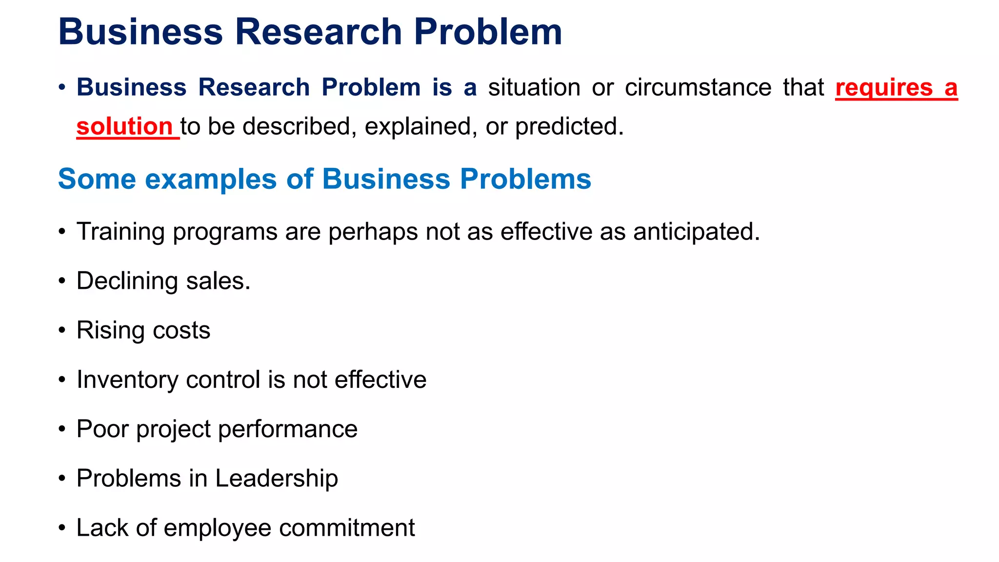 Business Research Problem
• Business Research Problem is a situation or circumstance that requires a
solution to be described, explained, or predicted.
Some examples of Business Problems
• Training programs are perhaps not as effective as anticipated.
• Declining sales.
• Rising costs
• Inventory control is not effective
• Poor project performance
• Problems in Leadership
• Lack of employee commitment
 