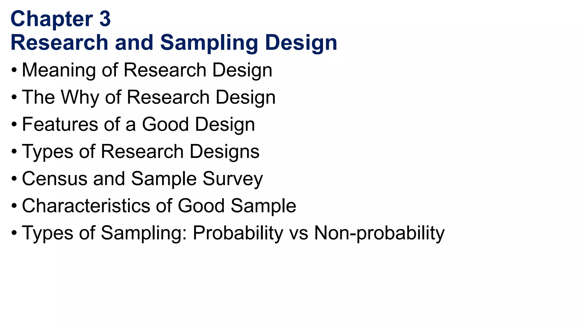Chapter 3
Research and Sampling Design
• Meaning of Research Design
• The Why of Research Design
• Features of a Good Design
• Types of Research Designs
• Census and Sample Survey
• Characteristics of Good Sample
• Types of Sampling: Probability vs Non-probability
 