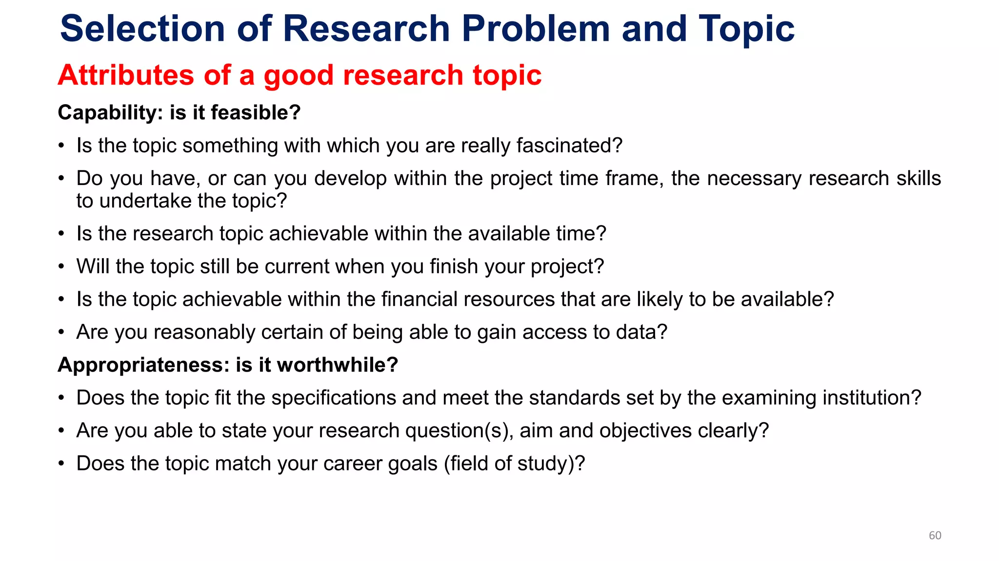 Selection of Research Problem and Topic
Attributes of a good research topic
Capability: is it feasible?
• Is the topic something with which you are really fascinated?
• Do you have, or can you develop within the project time frame, the necessary research skills
to undertake the topic?
• Is the research topic achievable within the available time?
• Will the topic still be current when you finish your project?
• Is the topic achievable within the financial resources that are likely to be available?
• Are you reasonably certain of being able to gain access to data?
Appropriateness: is it worthwhile?
• Does the topic fit the specifications and meet the standards set by the examining institution?
• Are you able to state your research question(s), aim and objectives clearly?
• Does the topic match your career goals (field of study)?
60
 