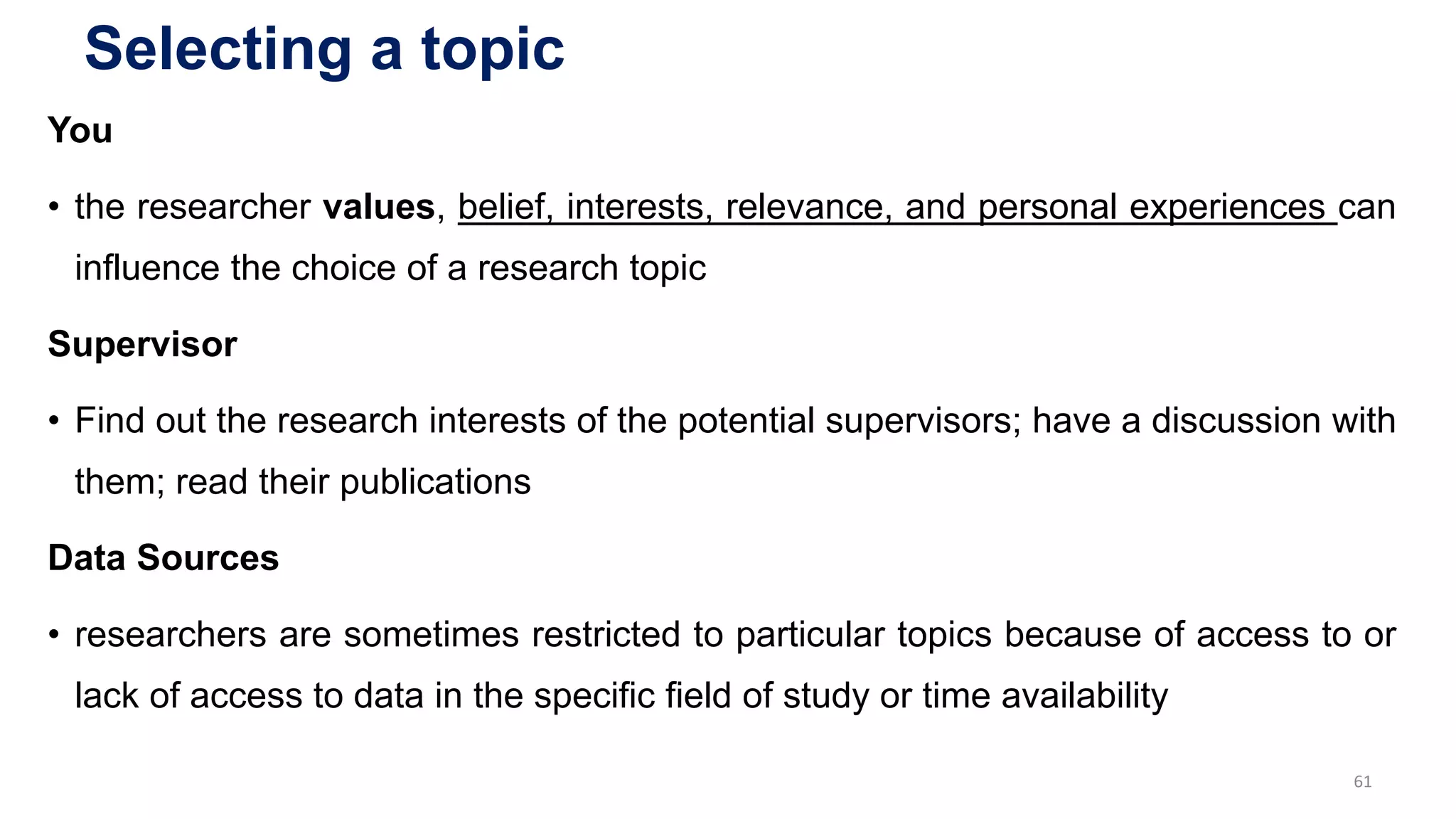 Selecting a topic
You
• the researcher values, belief, interests, relevance, and personal experiences can
influence the choice of a research topic
Supervisor
• Find out the research interests of the potential supervisors; have a discussion with
them; read their publications
Data Sources
• researchers are sometimes restricted to particular topics because of access to or
lack of access to data in the specific field of study or time availability
61
 