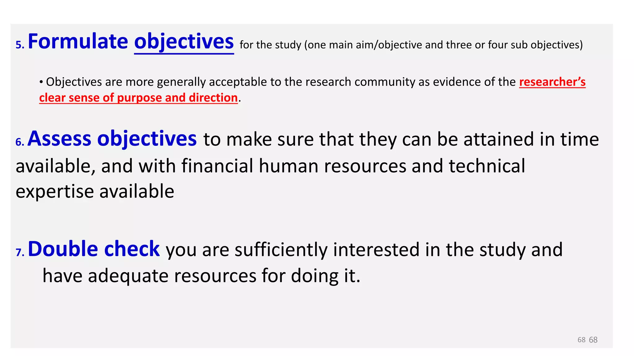 5. Formulate objectives for the study (one main aim/objective and three or four sub objectives)
• Objectives are more generally acceptable to the research community as evidence of the researcher’s
clear sense of purpose and direction.
6. Assess objectives to make sure that they can be attained in time
available, and with financial human resources and technical
expertise available
7. Double check you are sufficiently interested in the study and
have adequate resources for doing it.
68
68
 
