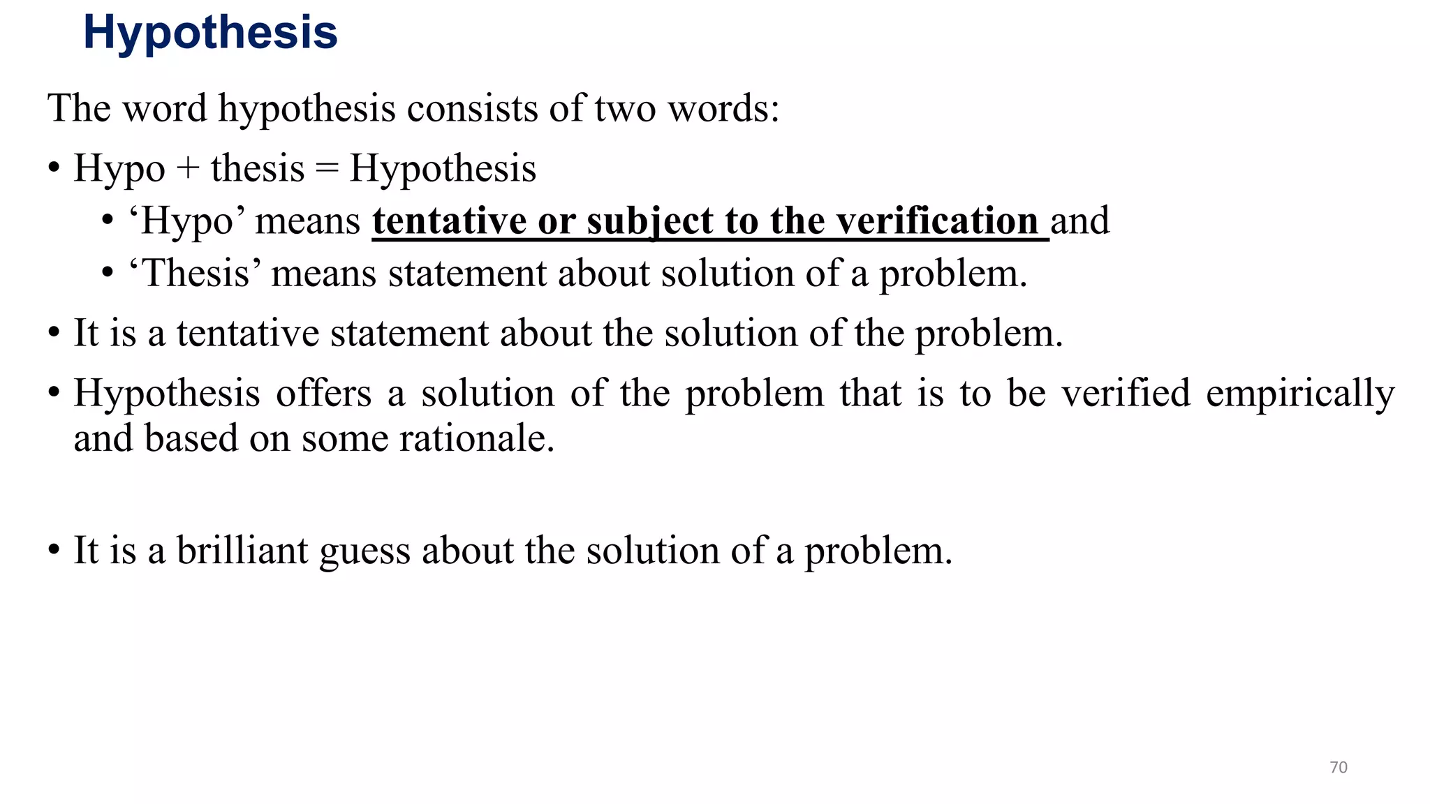 Hypothesis
The word hypothesis consists of two words:
• Hypo + thesis = Hypothesis
• ‘Hypo’ means tentative or subject to the verification and
• ‘Thesis’ means statement about solution of a problem.
• It is a tentative statement about the solution of the problem.
• Hypothesis offers a solution of the problem that is to be verified empirically
and based on some rationale.
• It is a brilliant guess about the solution of a problem.
70
 