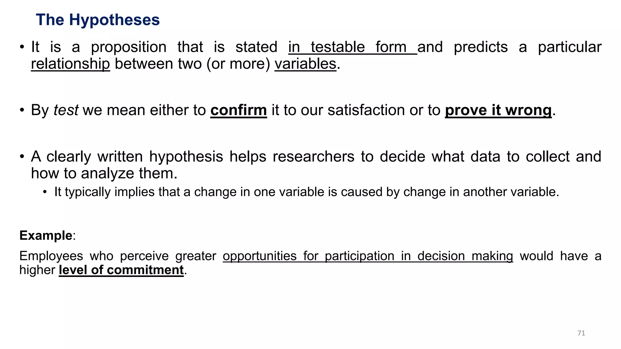 The Hypotheses
• It is a proposition that is stated in testable form and predicts a particular
relationship between two (or more) variables.
• By test we mean either to confirm it to our satisfaction or to prove it wrong.
• A clearly written hypothesis helps researchers to decide what data to collect and
how to analyze them.
• It typically implies that a change in one variable is caused by change in another variable.
Example:
Employees who perceive greater opportunities for participation in decision making would have a
higher level of commitment.
71
 