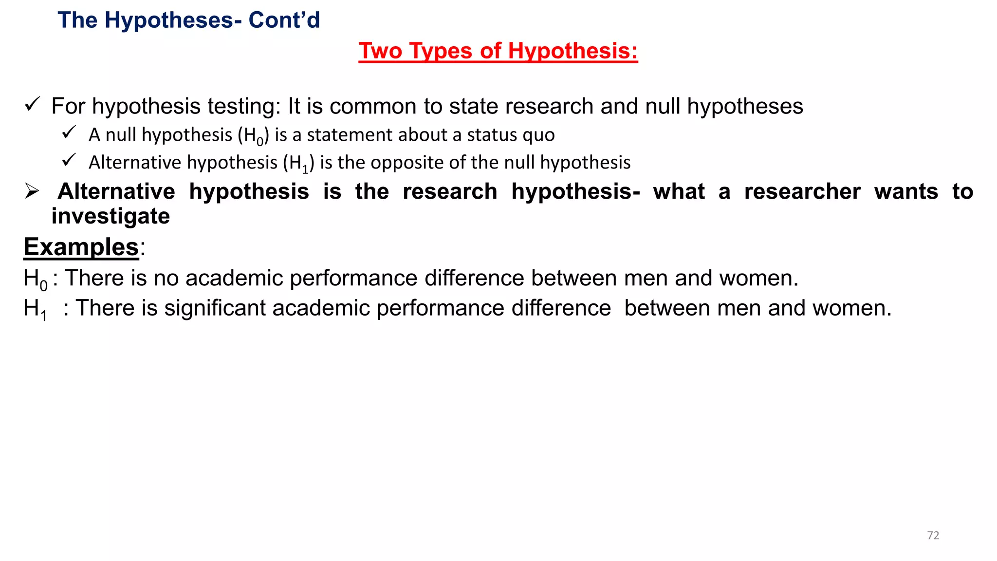 The Hypotheses- Cont’d
Two Types of Hypothesis:
 For hypothesis testing: It is common to state research and null hypotheses
 A null hypothesis (H0) is a statement about a status quo
 Alternative hypothesis (H1) is the opposite of the null hypothesis
 Alternative hypothesis is the research hypothesis- what a researcher wants to
investigate
Examples:
H0 : There is no academic performance difference between men and women.
H1 : There is significant academic performance difference between men and women.
72
 