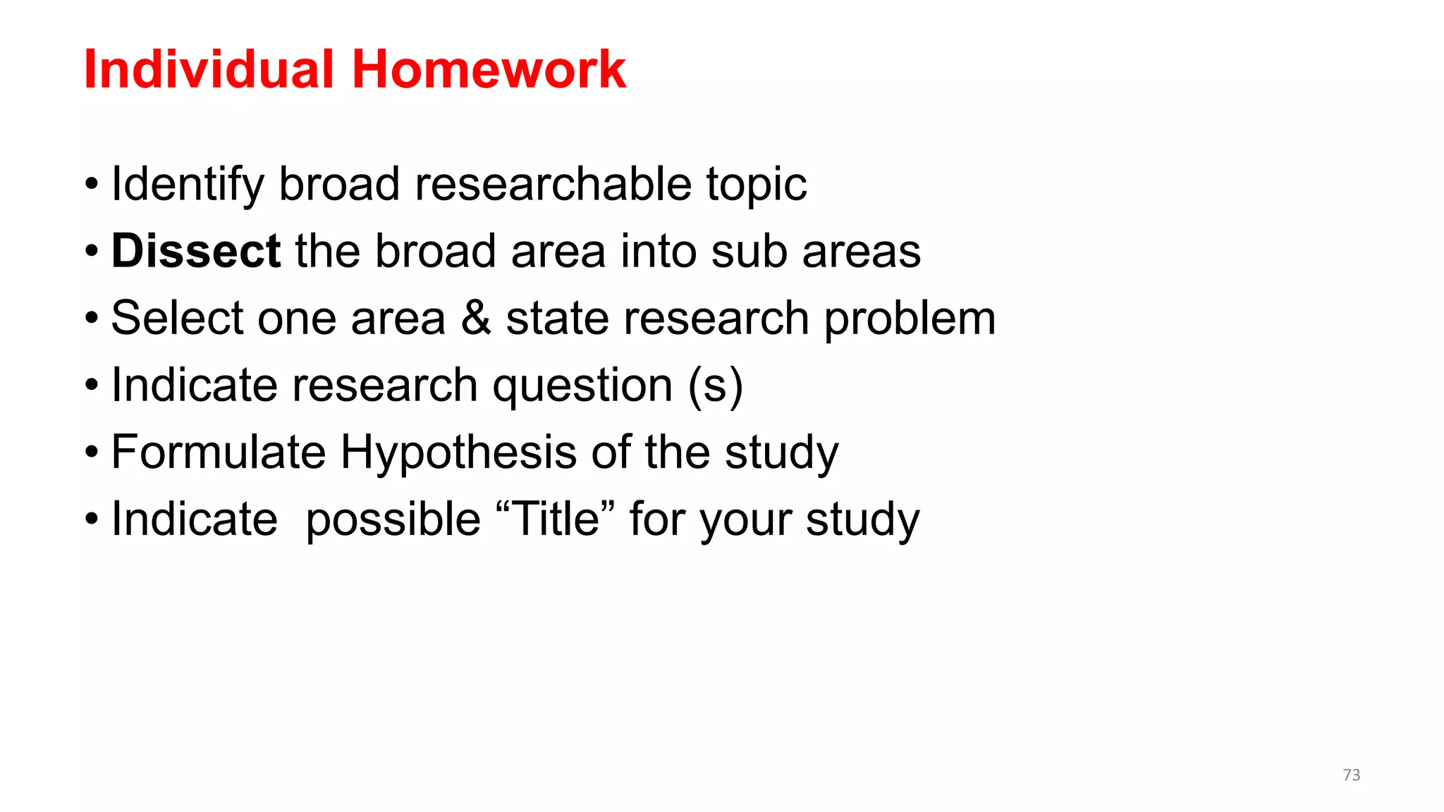 Individual Homework
• Identify broad researchable topic
• Dissect the broad area into sub areas
• Select one area & state research problem
• Indicate research question (s)
• Formulate Hypothesis of the study
• Indicate possible “Title” for your study
73
 