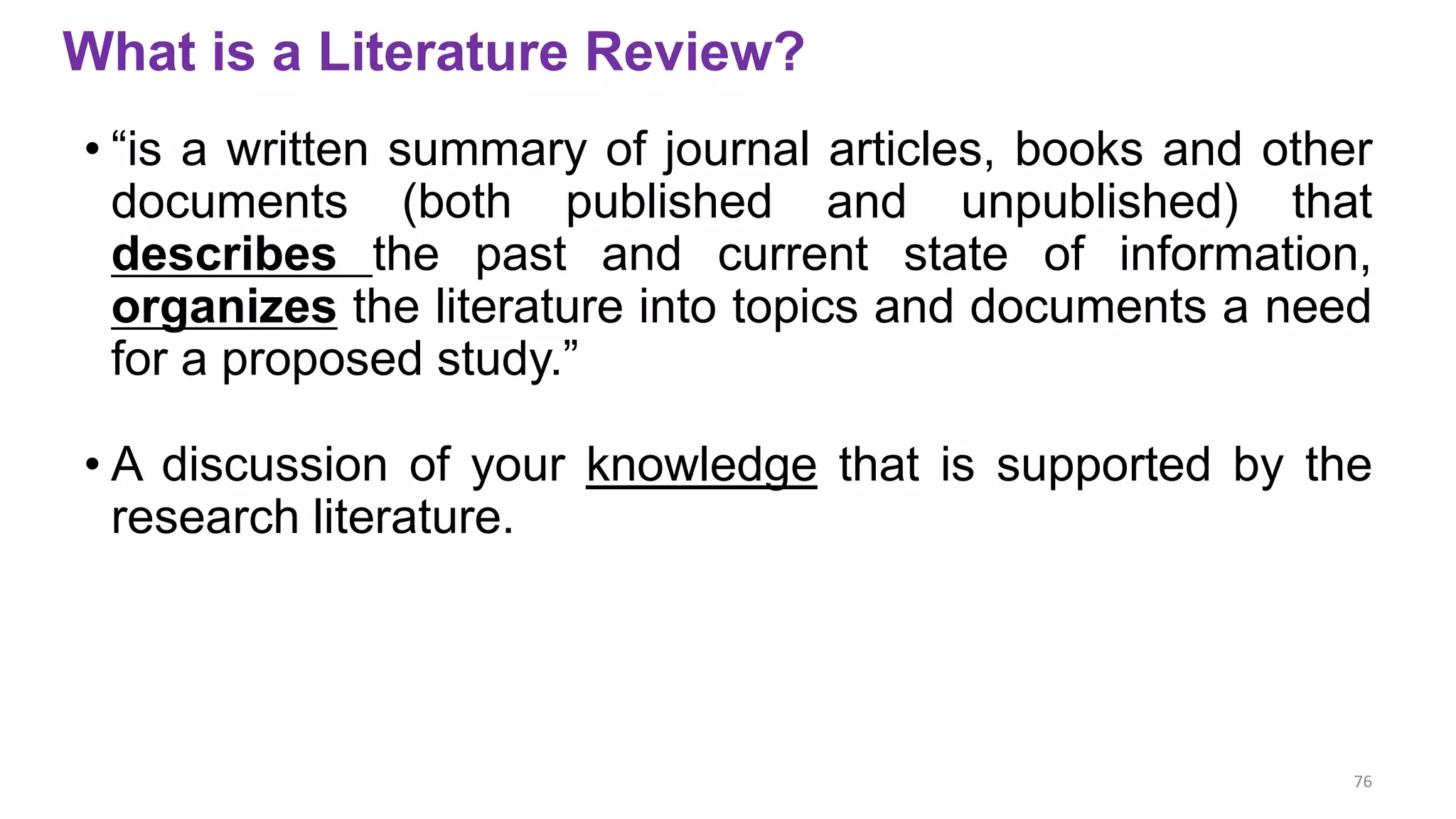 What is a Literature Review?
• “is a written summary of journal articles, books and other
documents (both published and unpublished) that
describes the past and current state of information,
organizes the literature into topics and documents a need
for a proposed study.”
• A discussion of your knowledge that is supported by the
research literature.
76
 