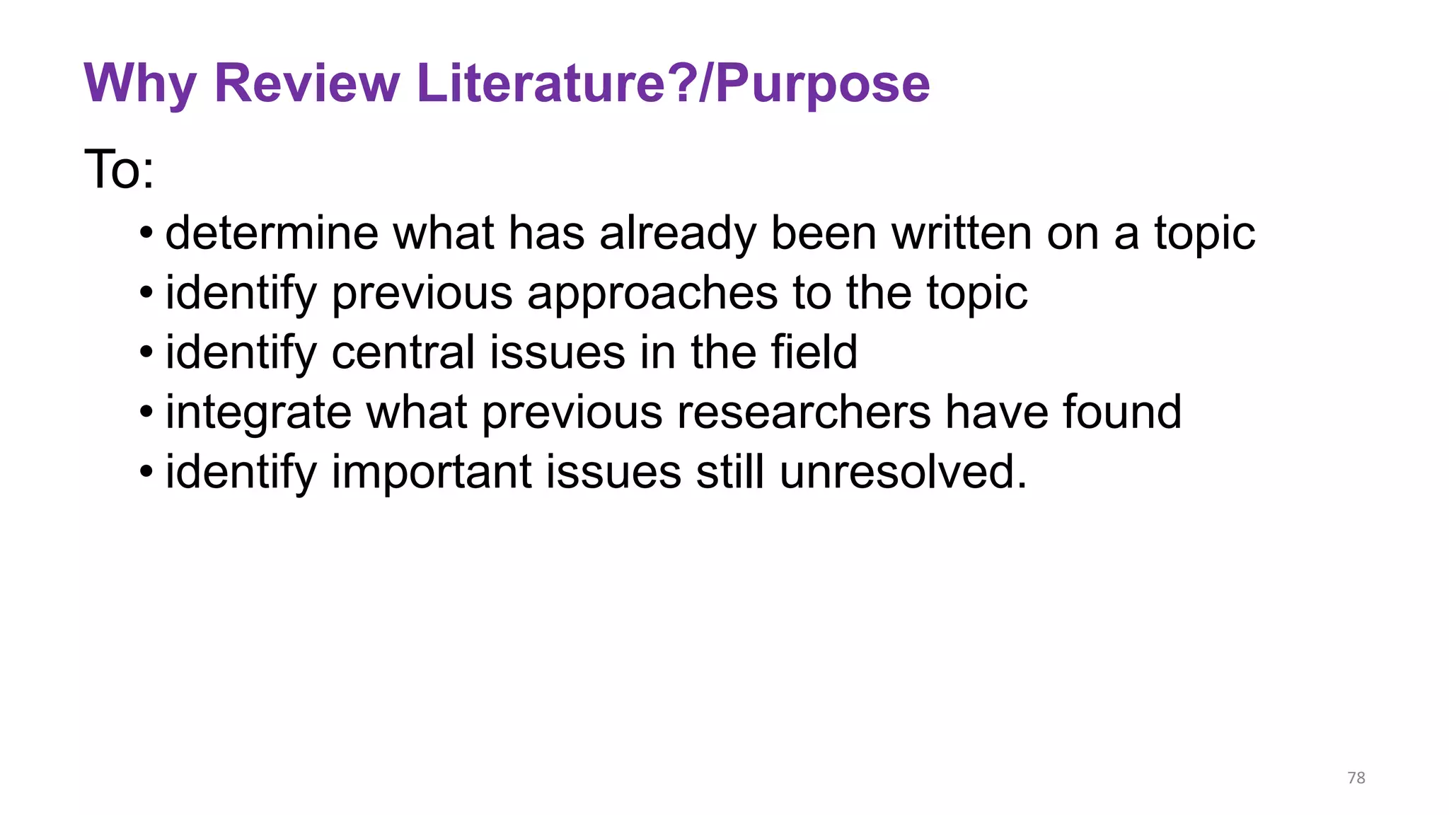 Why Review Literature?/Purpose
To:
• determine what has already been written on a topic
• identify previous approaches to the topic
• identify central issues in the field
• integrate what previous researchers have found
• identify important issues still unresolved.
78
 
