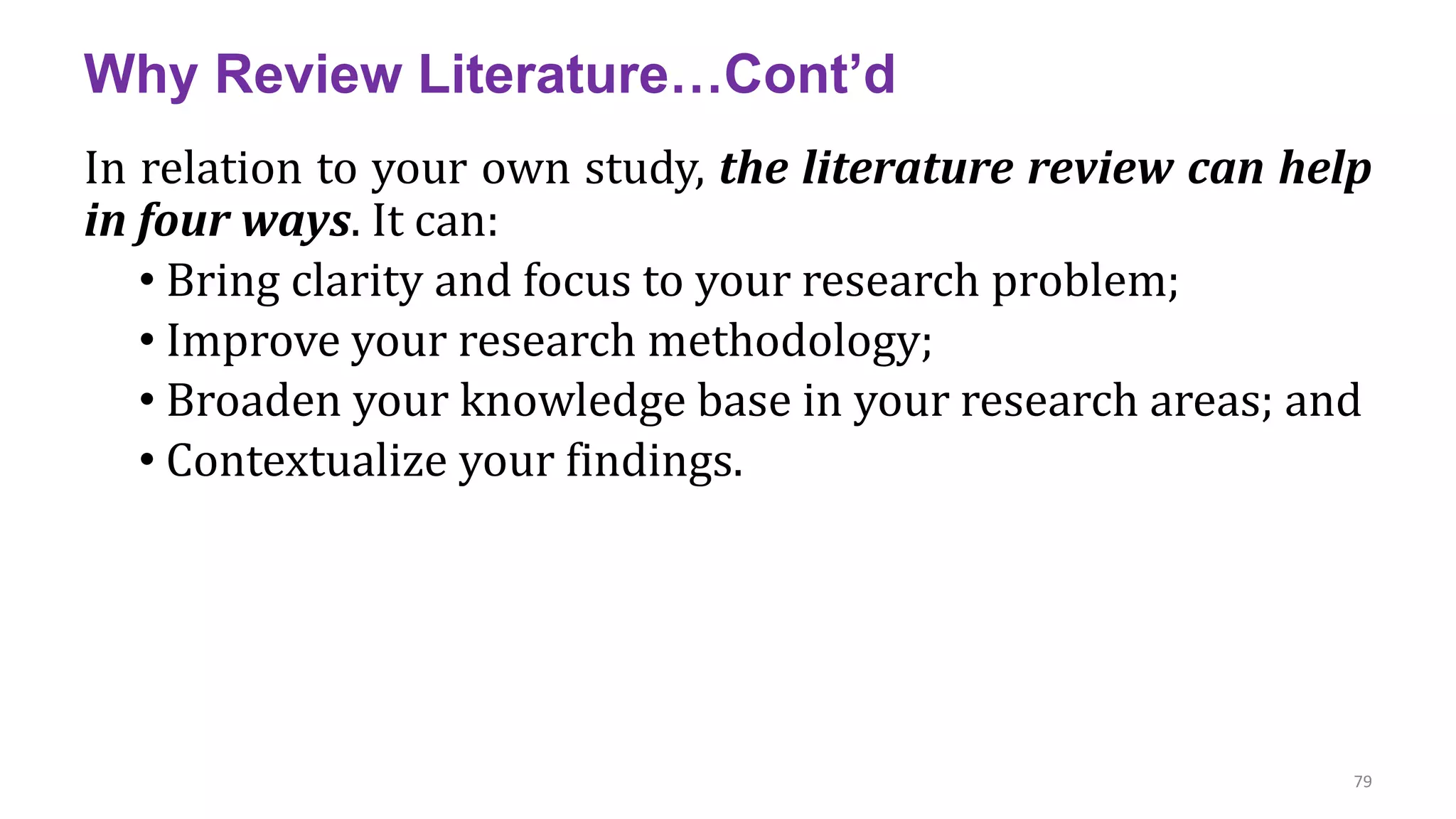 Why Review Literature…Cont’d
In relation to your own study, the literature review can help
in four ways. It can:
• Bring clarity and focus to your research problem;
• Improve your research methodology;
• Broaden your knowledge base in your research areas; and
• Contextualize your findings.
79
 