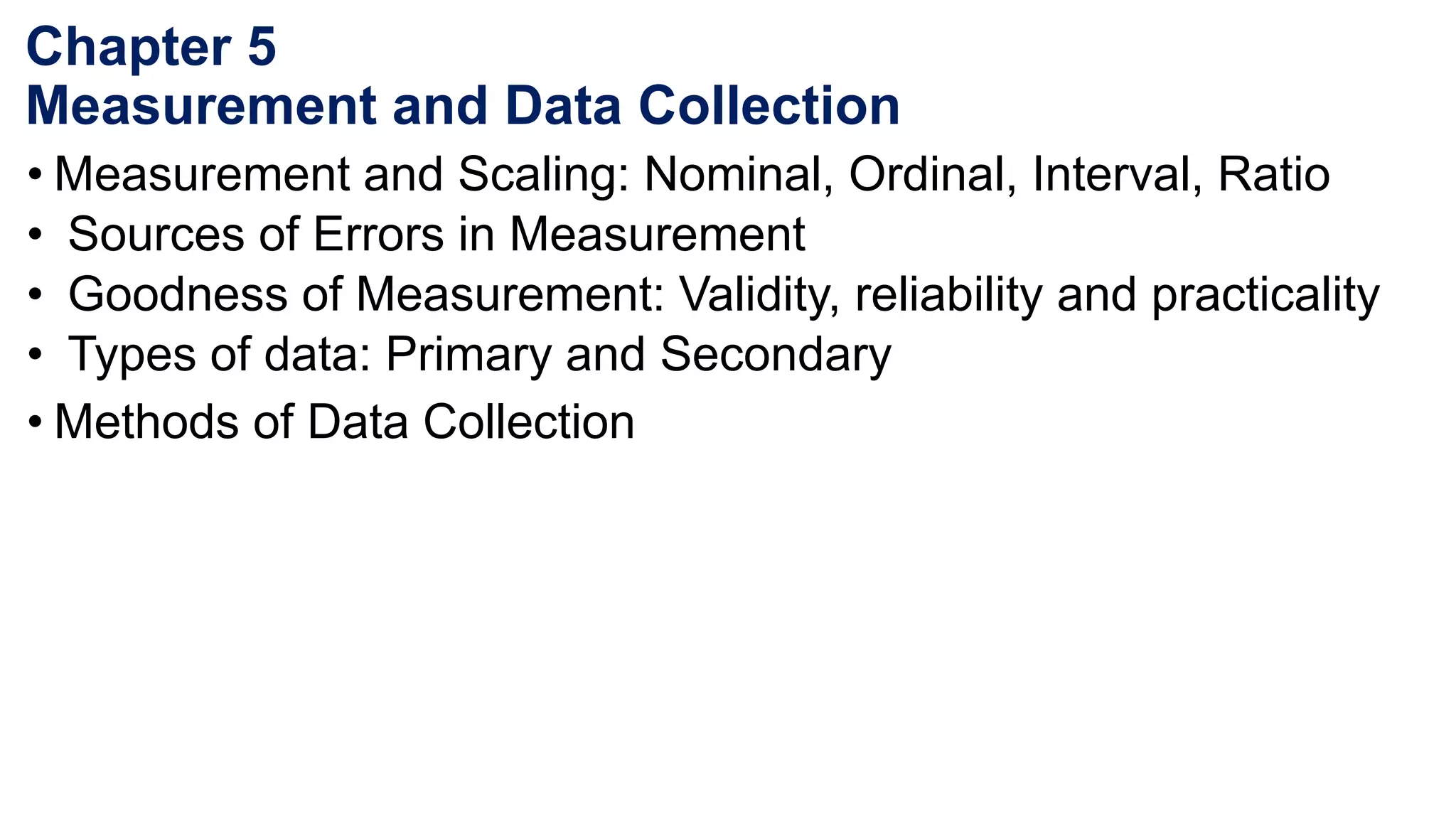 Chapter 5
Measurement and Data Collection
• Measurement and Scaling: Nominal, Ordinal, Interval, Ratio
• Sources of Errors in Measurement
• Goodness of Measurement: Validity, reliability and practicality
• Types of data: Primary and Secondary
• Methods of Data Collection
 