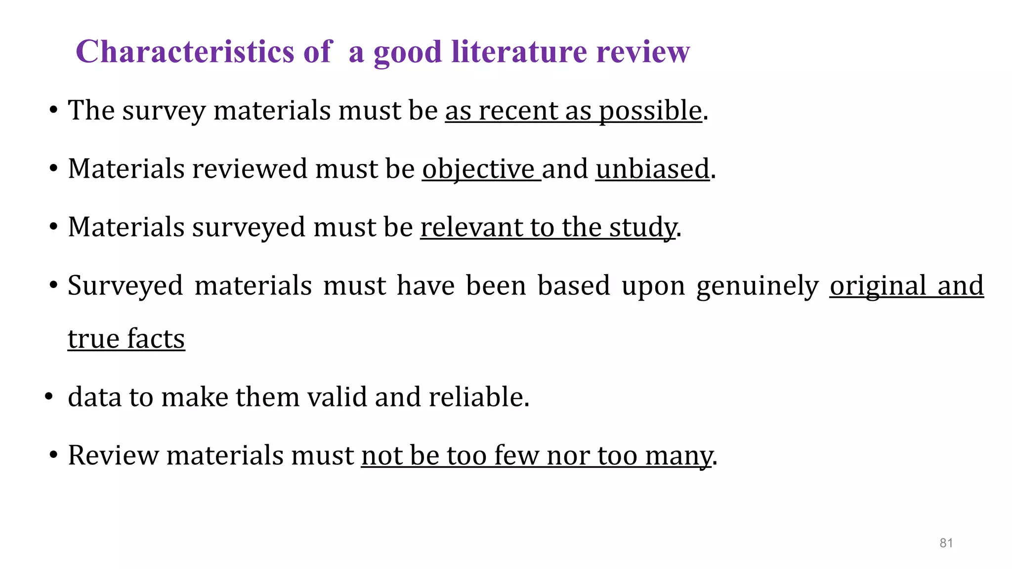 Characteristics of a good literature review
• The survey materials must be as recent as possible.
• Materials reviewed must be objective and unbiased.
• Materials surveyed must be relevant to the study.
• Surveyed materials must have been based upon genuinely original and
true facts
• data to make them valid and reliable.
• Review materials must not be too few nor too many.
81
 