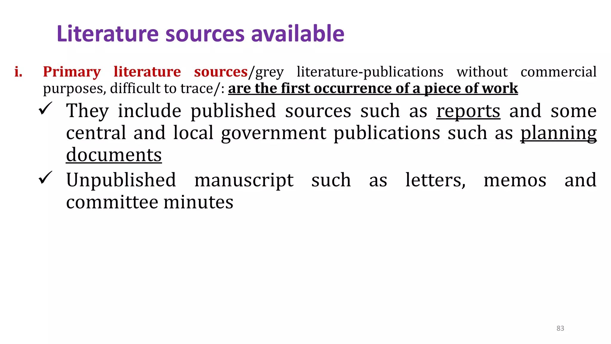 i. Primary literature sources/grey literature-publications without commercial
purposes, difficult to trace/: are the first occurrence of a piece of work
 They include published sources such as reports and some
central and local government publications such as planning
documents
 Unpublished manuscript such as letters, memos and
committee minutes
Literature sources available
83
 