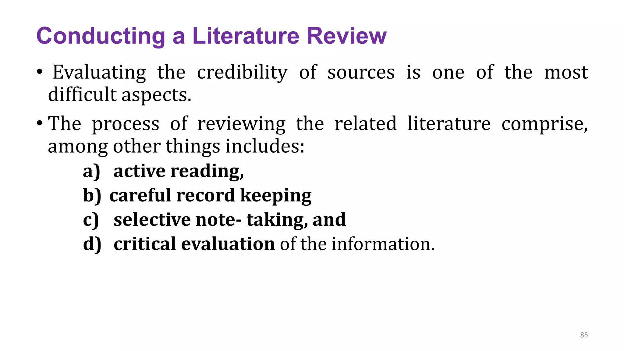 Conducting a Literature Review
• Evaluating the credibility of sources is one of the most
difficult aspects.
• The process of reviewing the related literature comprise,
among other things includes:
a) active reading,
b) careful record keeping
c) selective note- taking, and
d) critical evaluation of the information.
85
 