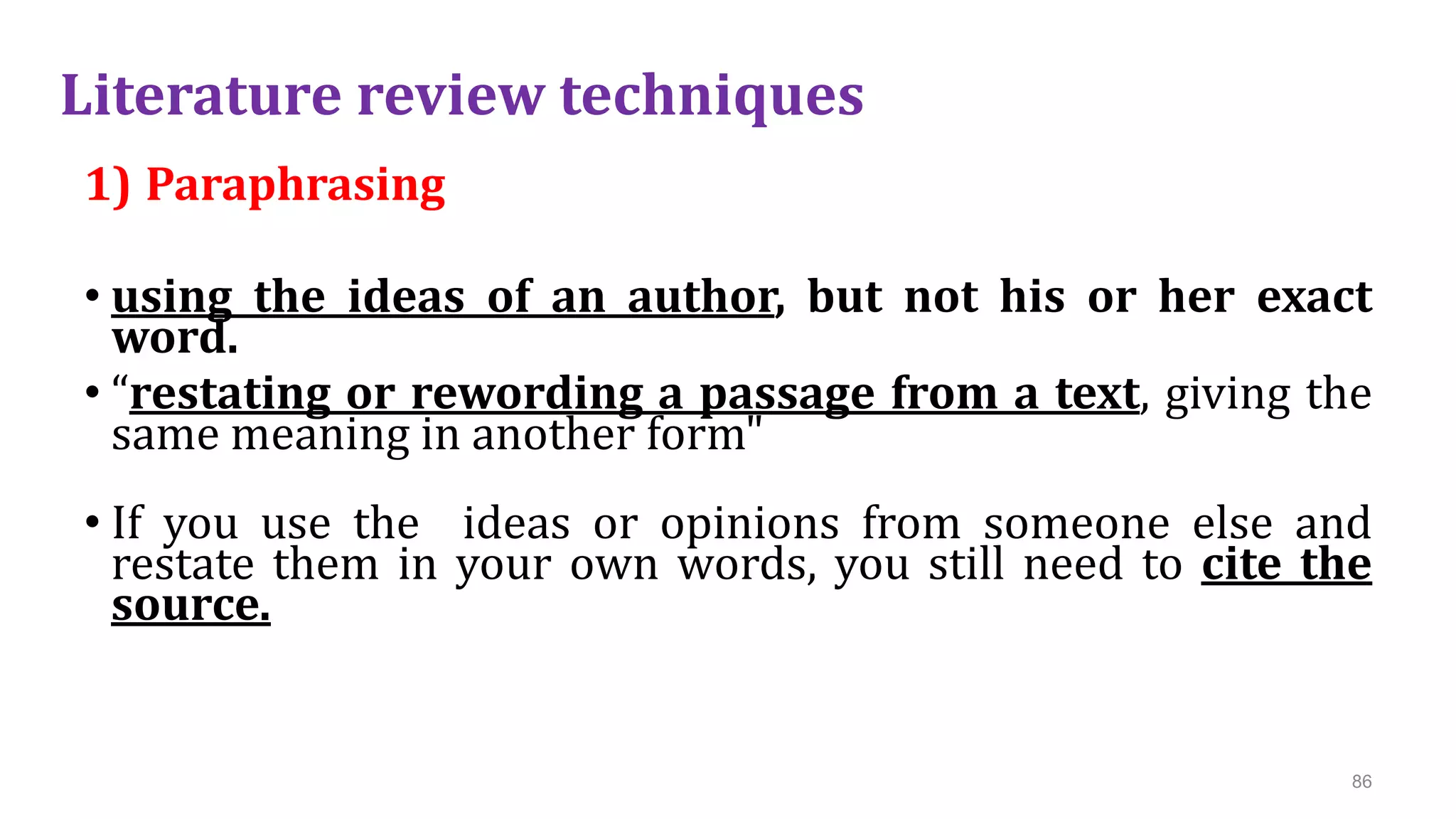 Literature review techniques
1) Paraphrasing
• using the ideas of an author, but not his or her exact
word.
• “restating or rewording a passage from a text, giving the
same meaning in another form"
• If you use the ideas or opinions from someone else and
restate them in your own words, you still need to cite the
source.
86
 