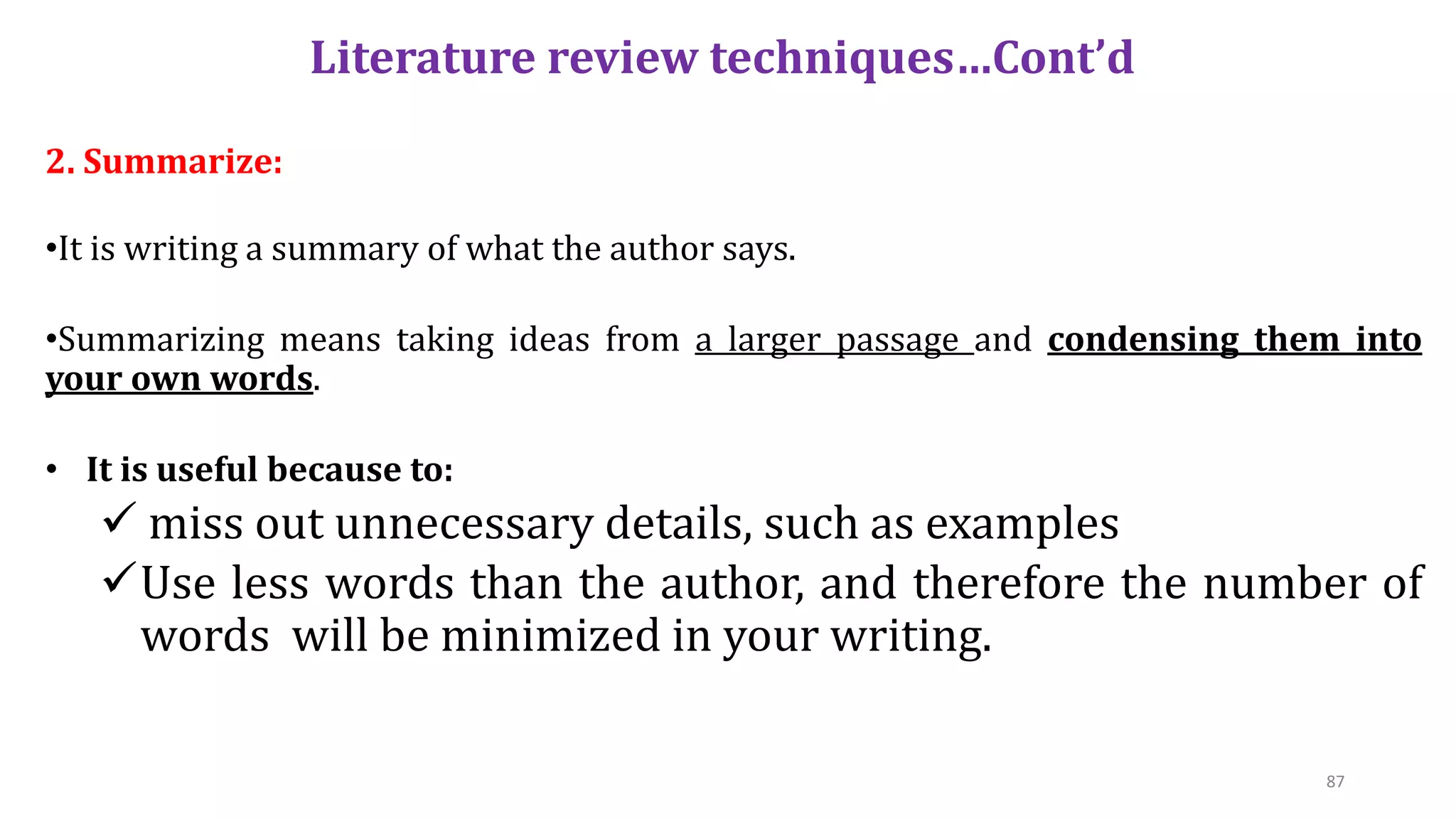 Literature review techniques…Cont’d
2. Summarize:
•It is writing a summary of what the author says.
•Summarizing means taking ideas from a larger passage and condensing them into
your own words.
• It is useful because to:
 miss out unnecessary details, such as examples
Use less words than the author, and therefore the number of
words will be minimized in your writing.
87
 