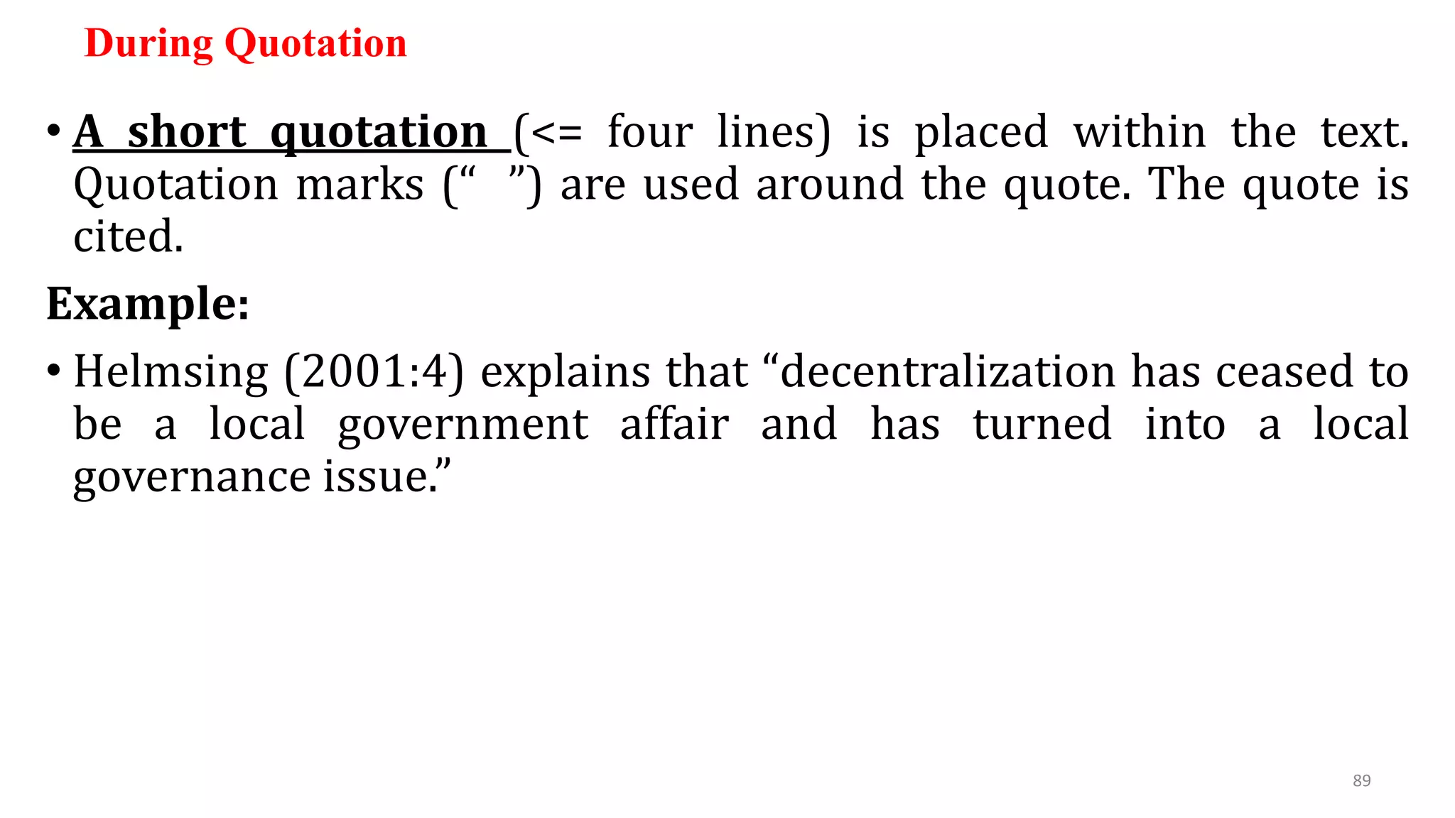 During Quotation
• A short quotation (<= four lines) is placed within the text.
Quotation marks (“ ”) are used around the quote. The quote is
cited.
Example:
• Helmsing (2001:4) explains that “decentralization has ceased to
be a local government affair and has turned into a local
governance issue.”
89
 