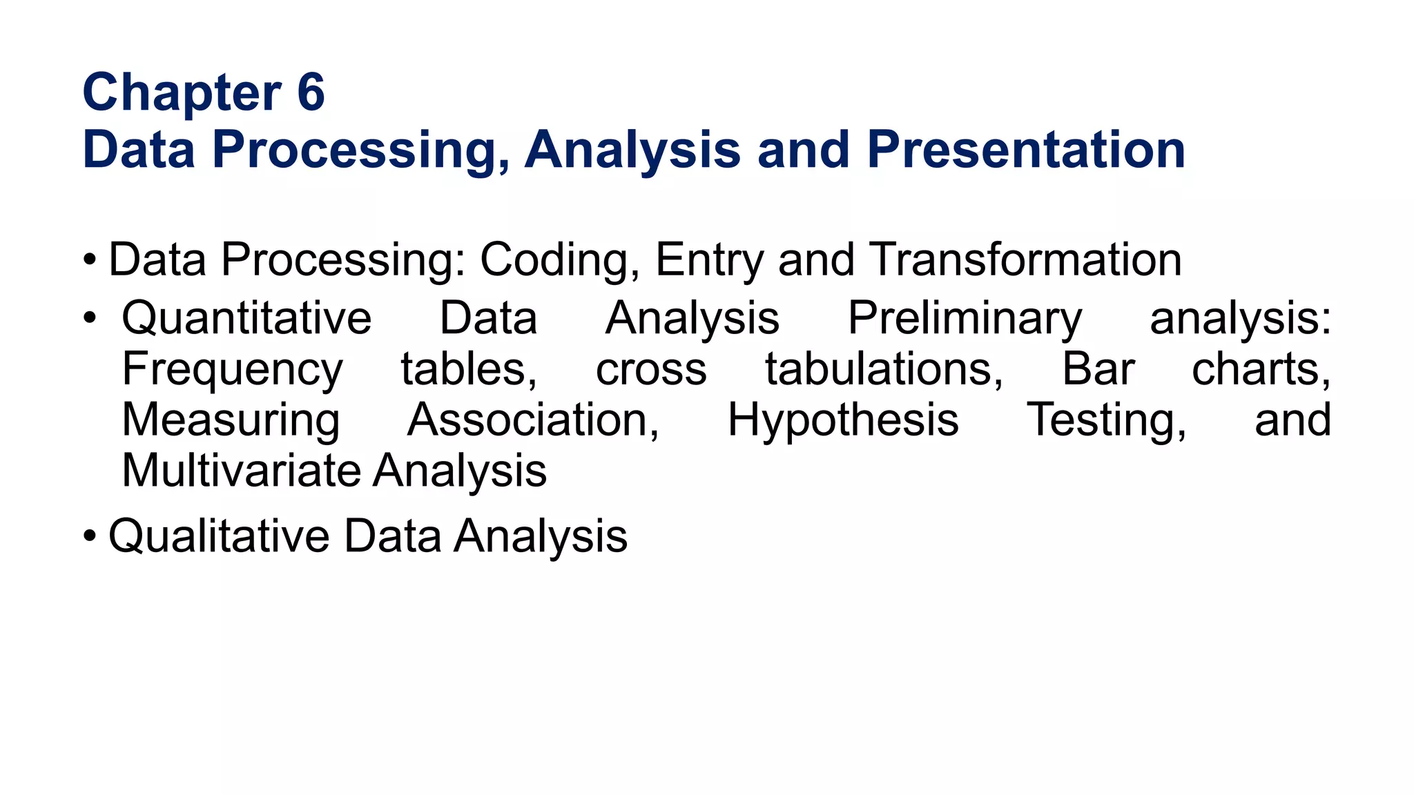 Chapter 6
Data Processing, Analysis and Presentation
• Data Processing: Coding, Entry and Transformation
• Quantitative Data Analysis Preliminary analysis:
Frequency tables, cross tabulations, Bar charts,
Measuring Association, Hypothesis Testing, and
Multivariate Analysis
• Qualitative Data Analysis
 