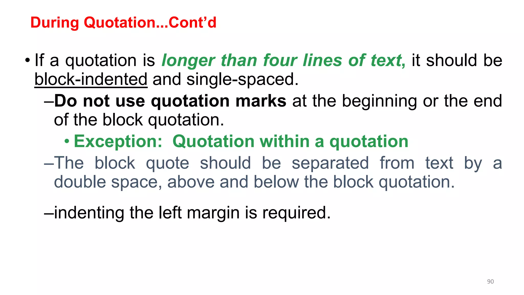 During Quotation...Cont’d
• If a quotation is longer than four lines of text, it should be
block-indented and single-spaced.
–Do not use quotation marks at the beginning or the end
of the block quotation.
• Exception: Quotation within a quotation
–The block quote should be separated from text by a
double space, above and below the block quotation.
–indenting the left margin is required.
90
 